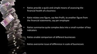 • Ratios provide a quick and simple means of assessing the
financial health of a business
• Ratio relates one figure, say Net Profit, to another figure from
the financial statements, say per employee
• Ratios summarise quite complex data into a small number of key
indicators
• Ratios enable comparison of different businesses
• Ratios overcome issue of difference in scale of businesses
 