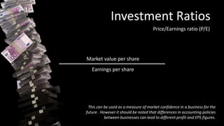 Investment Ratios
Price/Earnings ratio (P/E)
Market value per share
Earnings per share
This can be used as a measure of market confidence in a business for the
future. However it should be noted that differences in accounting policies
between businesses can lead to different profit and EPS figures.
 