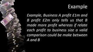 Example
Example, Business A profit £1m and
B profit £2m only tells us that B
made more profit whereas if relate
each profit to business size a valid
comparison could be make between
A and B
 