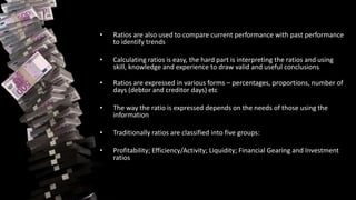 • Ratios are also used to compare current performance with past performance
to identify trends
• Calculating ratios is easy, the hard part is interpreting the ratios and using
skill, knowledge and experience to draw valid and useful conclusions
• Ratios are expressed in various forms – percentages, proportions, number of
days (debtor and creditor days) etc
• The way the ratio is expressed depends on the needs of those using the
information
• Traditionally ratios are classified into five groups:
• Profitability; Efficiency/Activity; Liquidity; Financial Gearing and Investment
ratios
 