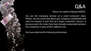 Q&A
Return on capital employed (ROCE)
You are the managing director of a small restaurant chain,
Petites. You are concerned about your company’s profitability and
want to compare it with that of a major competitor, Garcon. In
previous years the ratios have been broadly comparable between
the companies in spite of their different size.
You have obtained the following information.
 