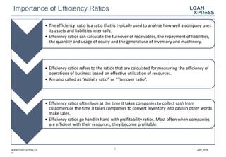 2www.loanXpress.co
m
July 2016
Importance of Efficiency Ratios
• The efficiency ratio is a ratio that is typically used to analyse how well a company uses
its assets and liabilities internally.
• Efficiency ratios can calculate the turnover of receivables, the repayment of liabilities,
the quantity and usage of equity and the general use of inventory and machinery.
• Efficiency ratios refers to the ratios that are calculated for measuring the efficiency of
operations of business based on effective utilization of resources.
• Are also called as “Activity ratio” or “Turnover ratio”.
• Efficiency ratios often look at the time it takes companies to collect cash from
customers or the time it takes companies to convert inventory into cash in other words
make sales.
• Efficiency ratios go hand in hand with profitability ratios. Most often when companies
are efficient with their resources, they become profitable.
 