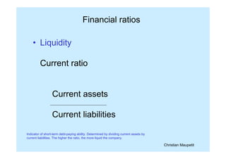Christian Maupetit
Financial ratios
• Liquidity
Current ratio
Current assets
Current liabilities
Indicator of short-term debt-paying ability. Determined by dividing current assets by
current liabilities. The higher the ratio, the more liquid the company.
 