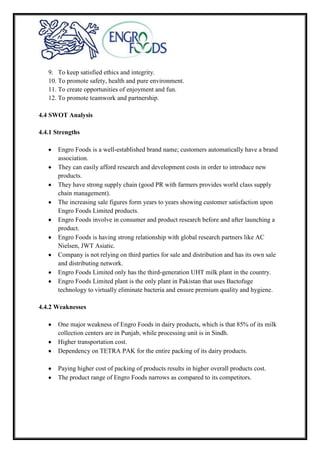 9. To keep satisfied ethics and integrity.
10. To promote safety, health and pure environment.
11. To create opportunities of enjoyment and fun.
12. To promote teamwork and partnership.
4.4 SWOT Analysis
4.4.1 Strengths
Engro Foods is a well-established brand name; customers automatically have a brand
association.
They can easily afford research and development costs in order to introduce new
products.
They have strong supply chain (good PR with farmers provides world class supply
chain management).
The increasing sale figures form years to years showing customer satisfaction upon
Engro Foods Limited products.
Engro Foods involve in consumer and product research before and after launching a
product.
Engro Foods is having strong relationship with global research partners like AC
Nielsen, JWT Asiatic.
Company is not relying on third parties for sale and distribution and has its own sale
and distributing network.
Engro Foods Limited only has the third-generation UHT milk plant in the country.
Engro Foods Limited plant is the only plant in Pakistan that uses Bactofuge
technology to virtually eliminate bacteria and ensure premium quality and hygiene.
4.4.2 Weaknesses
One major weakness of Engro Foods in dairy products, which is that 85% of its milk
collection centers are in Punjab, while processing unit is in Sindh.
Higher transportation cost.
Dependency on TETRA PAK for the entire packing of its dairy products.
Paying higher cost of packing of products results in higher overall products cost.
The product range of Engro Foods narrows as compared to its competitors.
 