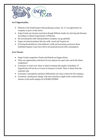 4.4.3 Opportunities
Pakistan is the fourth largest milk producing country. So, it’s an opportunity for
company to grow in this sector.
Engro Foods can increase awareness though different media, by showing ads thoseare
according to cultural requirements of Pakistan.
By increasing the milk related products company can go globally.
Engro can launch products like dry milk, cereal and Yogurts etc.
Growing dissatisfaction with milkmen’s milk and increasing awareness about
healthand hygiene issues have led to increased processed milk consumption.
4.4.4 Threats
Engro Foods competitors Nestle and Haleeb are biggest threat.
There are opportunities and doors for new players are open who can be the future
competitors.
Consumer is aware now, there is need to maintain the quality of products. If
EngroFoods will not do so it loses its business in foods. There is threat from the
customer side.
Consumer’s perceptions and price differentials can cause a threat for the company.
Consumer’s preferences change with time and prices might create certain barriers
interms of the profit margins for ENGRO FOODS.
 
