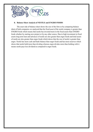 8. Balance Sheet Analysis of NESTLE and ENGRO FOODS
The asset side of balance sheet shows the size of the firm so by comparing balance
sheet of both companies we analyzed that the fixed asset of the nestle company is greater than
ENGRO foods which means that nestle has invested more in the fixed assets than ENGRO
foods whether by starting new project or by any other source. Due to high investment in fixed
assets long term loan and advances of nestle are also greater than engro foods and total assets
of nestle are also greater than engro foods which shows that the size of nestle is greater than
engro. Nestle has more cash and bank balance than engro foods and has more reserves which
shows that nestle hold more than dividing whereas engro divides more than holding with it
means nestle pays less dividend as compared to engro foods.
 