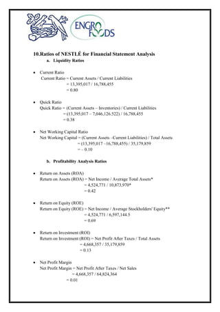 10.Ratios of NESTLÉ for Financial Statement Analysis
a. Liquidity Ratios
Current Ratio
Current Ratio = Current Assets / Current Liabilities
= 13,395,017 / 16,788,455
= 0.80
Quick Ratio
Quick Ratio = (Current Assets – Inventories) / Current Liabilities
= (13,395,017 – 7,046,126.522) / 16,788,455
= 0.38
Net Working Capital Ratio
Net Working Capital = (Current Assets –Current Liabilities) / Total Assets
= (13,395,017 –16,788,455) / 35,179,859
= – 0.10
b. Profitability Analysis Ratios
Return on Assets (ROA)
Return on Assets (ROA) = Net Income / Average Total Assets*
= 4,524,771 / 10,873,970*
= 0.42
Return on Equity (ROE)
Return on Equity (ROE) = Net Income / Average Stockholders' Equity**
= 4,524,771 / 6,597,144.5
= 0.69
Return on Investment (ROI)
Return on Investment (ROI) = Net Profit After Taxes / Total Assets
= 4,668,357 / 35,179,859
= 0.13
Net Profit Margin
Net Profit Margin = Net Profit After Taxes / Net Sales
= 4,668,357 / 64,824,364
= 0.01
 