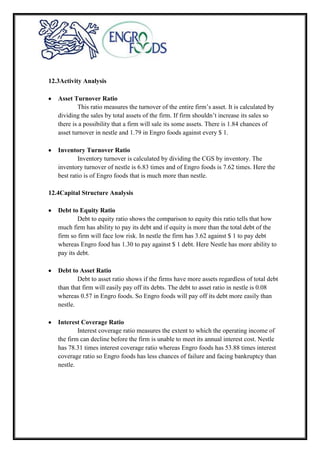 12.3Activity Analysis
Asset Turnover Ratio
This ratio measures the turnover of the entire firm’s asset. It is calculated by
dividing the sales by total assets of the firm. If firm shouldn’t increase its sales so
there is a possibility that a firm will sale its some assets. There is 1.84 chances of
asset turnover in nestle and 1.79 in Engro foods against every $ 1.
Inventory Turnover Ratio
Inventory turnover is calculated by dividing the CGS by inventory. The
inventory turnover of nestle is 6.83 times and of Engro foods is 7.62 times. Here the
best ratio is of Engro foods that is much more than nestle.
12.4Capital Structure Analysis
Debt to Equity Ratio
Debt to equity ratio shows the comparison to equity this ratio tells that how
much firm has ability to pay its debt and if equity is more than the total debt of the
firm so firm will face low risk. In nestle the firm has 3.62 against $ 1 to pay debt
whereas Engro food has 1.30 to pay against $ 1 debt. Here Nestle has more ability to
pay its debt.
Debt to Asset Ratio
Debt to asset ratio shows if the firms have more assets regardless of total debt
than that firm will easily pay off its debts. The debt to asset ratio in nestle is 0.08
whereas 0.57 in Engro foods. So Engro foods will pay off its debt more easily than
nestle.
Interest Coverage Ratio
Interest coverage ratio measures the extent to which the operating income of
the firm can decline before the firm is unable to meet its annual interest cost. Nestle
has 78.31 times interest coverage ratio whereas Engro foods has 53.88 times interest
coverage ratio so Engro foods has less chances of failure and facing bankruptcy than
nestle.
 