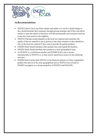 16.Recommendations
NESTLE doesn’t have any direct market and outlets so it can be a disadvantage so
they should facilitate their customers through pricing strategies and if they start direct
market or open the outlets so the prices will fall automatically and customers need not
to pay any extra money to the suppliers.
NESTLE Pakistan mostly depends on the local raw material and sometimes the
quality of the raw material is not as good as in the other countries so they should not
rely on the local raw material if they want to provide the quality products.
ENGRO foods should introduce other product lines and expand the business.
ENGRO foods should distribute their products to more geographical areas.
As NESTLE is a well-known product and ENGRO food is not as known
internationally as NESTLE is, so they need to spend more money on the marketing
activities.
ENGRO food is better than NESTLE in the financial analysis so if they expand their
product line and cover the same geographical area as NESTLE has covered so
ENGRO can appear as a strong competitor of NESTLE and HALEEB.
 
