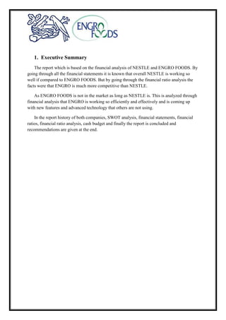 1. Executive Summary
The report which is based on the financial analysis of NESTLE and ENGRO FOODS. By
going through all the financial statements it is known that overall NESTLE is working so
well if compared to ENGRO FOODS. But by going through the financial ratio analysis the
facts were that ENGRO is much more competitive than NESTLE.
As ENGRO FOODS is not in the market as long as NESTLE is. This is analyzed through
financial analysis that ENGRO is working so efficiently and effectively and is coming up
with new features and advanced technology that others are not using.
In the report history of both companies, SWOT analysis, financial statements, financial
ratios, financial ratio analysis, cash budget and finally the report is concluded and
recommendations are given at the end.
 