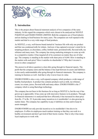 2. Introduction
This is the project about financial statement analysis of two companies of the same
industry. In this regard the companies which were chosen to be analyzed are NESTLÉ
PAKISTAN and ENGRO FOODS LIMITED. Both the companies are of food industry
and are dealing in food business for many years. The companies are well reputed in the
market and deal in a very wide range of food products.
As NESTLÉ, a very, well-known brand started its’ business life with only one product
and that was condensed milk for infants. And now it has captured everyone’s mind for its
tempting products; as chocolates, coffee, bottled water, powdered milk, flavored milk, tea
whitener and many more. The company has strong marketing strategies to come up with
in a competitive market. It has targeted all of its customers no matter they are of what
age. The company is standing in the market with share price of 4,844. How it standing in
the market with such price? How it satisfies its shareholder’s? Why don’t investor’s
invest in other companies?
The answer to all above question is clear after going through its financial reports. The
profit that the company earns and the balance it has kept between its assets and liabilities
is also easily understandable after going through its financial statements. The company is
running its business so well. And that is why it never loses its value.
ENGRO FOODS is also a very, well-reputed company which produces a wide range of
healthy food products. Is product line contains products such as milk, tea whitener,
cream, ice cream, juices, flavored milk and many others. ENGRO FOODS is the 1st
company which is using Bactofuge technology.
The company has not been in this business for as long as NESTLÉ is, but the way it has
grown up is appreciable. It has come up with innovative features in its products. Through
its financial statements it is analyzed that how efficiently it has increased its share price
from Rs. 17 to Rs. 25. It provides many incentives to it stockholder’s is also growing its
market share. The company has capability to pay it liabilities on time and to keep its
assets managed.
ENGRO FOODS not only provide incentives to its stockholder’s but also to its
employees. It offers its employees much outdoor training so that they can work in a
healthy environment and don’t get tired of their hectic routine. That is why it has many
loyal employees to work with.
 