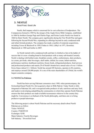 3. NESTLÉ
Good Food, Good Life
Nestlé, theCompany which is renowned for its vast collection of foodproducts. The
Companywas formed in 1905 by the merger of the Anglo-Swiss Milk Company, established
in 1866 by brothers George Page and Charles Page, and Farine Lactée.Nestlé was found in
1866 by Henri Nestlé. The company grew significantly during the First World War and again
following the Second World War, expanding its offerings beyond its early condensed milk
and infant formula products. The company has made a number of corporate acquisitions,
including Crosse & Blackwell in 1950, Findus in 1963, Libby's in 1971, Rowntree
Mackintosh in 1988 and Gerber in 2007.
As Nestlé started with a condensed milk and later it climbed so fast at the ladder of
success that it is now a leading brand in food products with so many sub-brands.Currently
Nestlé is dealing with bottled water, breakfast cereals, coffee, confectionery, dairy products,
ice cream, pet foods, other beverages, shelf stable, chilled, Ice cream, Infant nutrition,
performance nutrition, healthcare nutrition, frozen foods, refrigerated products, food services
and professional products and snacks.29 of Nestlé's brands have annual sales of over 1 billion
Swiss francs (about $ 1.1 billion). Nestlé has around 450 factories, operates in 86 countries,
and employs around 328,000 people. It is one of the main shareholders of L'Oréal, the world's
largest cosmetics company.
3.1 NESTLÉ in Pakistan
Nestlé has been serving Pakistani consumers since 1988, when parentcompany, the
Switzerland-based Nestlé SA, first acquired a share in Milk PakLtd. Today Nestlé is fully
integrated in Pakistani life, and is recognized asthe producer of safe, nutritious and tasty food,
and leaders in developing anduplifting the communities in which they operate.Nestlé Pakistan
ensures that their products are made available toconsumers wherever in the country they
might be. Convenience is at theheart of the Nestlé philosophy, and there aim is to bring
products to people'sdoorsteps.
The following project is about Nestlé Pakistan and the necessary details about Nestlé
Pakistan are as follow:
Ticker: NESTLÉ
Country: PAKISTAN
Exchanges: KAR
Major Industry: Food & Beverages
Sub Industry: Diversified Food
 