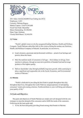 2011 Sales: 64,824,364,000 (Year Ending Jan 2012)
Employees: 2,422
Currency: Pakistan Rupees
Market Capture: 210,875,565,600
Fiscal Year Ends: December
Shares Outstanding: 45,349,584
Share Type: Ordinary
Closely Held Shares: 35,545,078
3.2 Vision
“Nestlé’s global vision is to be the recognized leading Nutrition, Health and Wellness
Company. Nestlé Pakistan subscribes fully to this vision of being the number one Nutrition,
Health, and Wellness Company in Pakistan. In particular, we envision to;
Lead a dynamic, passionate and professional workforce – proud of our heritage and
positive about the future.
Meet the nutrition needs of consumers of all ages – from infancy to old age, from
nutrition to pleasure, through an innovative portfolio of branded food and beverage
products of the highest quality.
Deliver shareholder value through profitable long-term growth, while continuing to
play a significant and responsible role in the Social, Economic, and Environmental
sectors of Pakistan.”
3.3 Mission
“Nestlé is dedicated to providing the best foods to people throughout their day,
throughout their lives, throughout the world. With our uniqueexperience of anticipating
consumers’ needs and creating solutions, Nestlécontributes to your well-being and enhances
your quality of life.”
3.4 Goals and Objectives
The goals and objectives of Nestlé Pakistan are simple and well designed with the core
strategies to meet the demand of the consumers and to fulfill the needs of the customers.
Following are the main goals and;
1. To be, the best and quality providing brand among other brands in Pakistan.
 