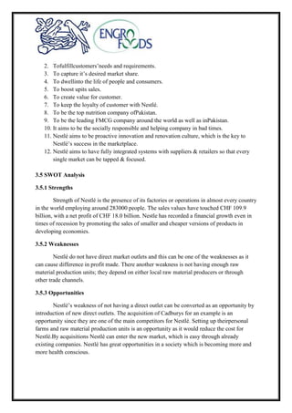 2. Tofulfillcustomers’needs and requirements.
3. To capture it’s desired market share.
4. To dwellinto the life of people and consumers.
5. To boost upits sales.
6. To create value for customer.
7. To keep the loyalty of customer with Nestlé.
8. To be the top nutrition company ofPakistan.
9. To be the leading FMCG company around the world as well as inPakistan.
10. It aims to be the socially responsible and helping company in bad times.
11. Nestlé aims to be proactive innovation and renovation culture, which is the key to
Nestlé’s success in the marketplace.
12. Nestlé aims to have fully integrated systems with suppliers & retailers so that every
single market can be tapped & focused.
3.5 SWOT Analysis
3.5.1 Strengths
Strength of Nestlé is the presence of its factories or operations in almost every country
in the world employing around 283000 people. The sales values have touched CHF 109.9
billion, with a net profit of CHF 18.0 billion. Nestle has recorded a financial growth even in
times of recession by promoting the sales of smaller and cheaper versions of products in
developing economies.
3.5.2 Weaknesses
Nestlé do not have direct market outlets and this can be one of the weaknesses as it
can cause difference in profit made. There another weakness is not having enough raw
material production units; they depend on either local raw material producers or through
other trade channels.
3.5.3 Opportunities
Nestlé’s weakness of not having a direct outlet can be converted as an opportunity by
introduction of new direct outlets. The acquisition of Cadburys for an example is an
opportunity since they are one of the main competitors for Nestlé. Setting up theirpersonal
farms and raw material production units is an opportunity as it would reduce the cost for
Nestlé.By acquisitions Nestlé can enter the new market, which is easy through already
existing companies. Nestlé has great opportunities in a society which is becoming more and
more health conscious.
 