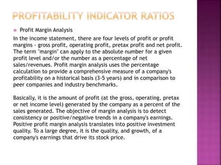  Profit Margin Analysis
In the income statement, there are four levels of profit or profit
margins - gross profit, operating profit, pretax profit and net profit.
The term "margin" can apply to the absolute number for a given
profit level and/or the number as a percentage of net
sales/revenues. Profit margin analysis uses the percentage
calculation to provide a comprehensive measure of a company's
profitability on a historical basis (3-5 years) and in comparison to
peer companies and industry benchmarks.
Basically, it is the amount of profit (at the gross, operating, pretax
or net income level) generated by the company as a percent of the
sales generated. The objective of margin analysis is to detect
consistency or positive/negative trends in a company's earnings.
Positive profit margin analysis translates into positive investment
quality. To a large degree, it is the quality, and growth, of a
company's earnings that drive its stock price.
 