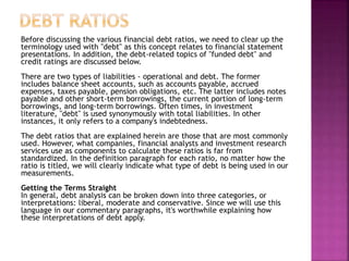 Before discussing the various financial debt ratios, we need to clear up the
terminology used with "debt" as this concept relates to financial statement
presentations. In addition, the debt-related topics of "funded debt" and
credit ratings are discussed below.
There are two types of liabilities - operational and debt. The former
includes balance sheet accounts, such as accounts payable, accrued
expenses, taxes payable, pension obligations, etc. The latter includes notes
payable and other short-term borrowings, the current portion of long-term
borrowings, and long-term borrowings. Often times, in investment
literature, "debt" is used synonymously with total liabilities. In other
instances, it only refers to a company's indebtedness.
The debt ratios that are explained herein are those that are most commonly
used. However, what companies, financial analysts and investment research
services use as components to calculate these ratios is far from
standardized. In the definition paragraph for each ratio, no matter how the
ratio is titled, we will clearly indicate what type of debt is being used in our
measurements.
Getting the Terms Straight
In general, debt analysis can be broken down into three categories, or
interpretations: liberal, moderate and conservative. Since we will use this
language in our commentary paragraphs, it's worthwhile explaining how
these interpretations of debt apply.
 