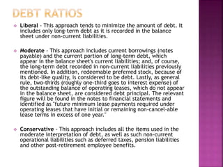  Liberal - This approach tends to minimize the amount of debt. It
includes only long-term debt as it is recorded in the balance
sheet under non-current liabilities.
 Moderate - This approach includes current borrowings (notes
payable) and the current portion of long-term debt, which
appear in the balance sheet's current liabilities; and, of course,
the long-term debt recorded in non-current liabilities previously
mentioned. In addition, redeemable preferred stock, because of
its debt-like quality, is considered to be debt. Lastly, as general
rule, two-thirds (roughly one-third goes to interest expense) of
the outstanding balance of operating leases, which do not appear
in the balance sheet, are considered debt principal. The relevant
figure will be found in the notes to financial statements and
identified as "future minimum lease payments required under
operating leases that have initial or remaining non-cancel-able
lease terms in excess of one year."
 Conservative - This approach includes all the items used in the
moderate interpretation of debt, as well as such non-current
operational liabilities such as deferred taxes, pension liabilities
and other post-retirement employee benefits.
 