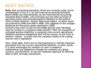 Note: New accounting standards, which are currently under active
consideration in the U.S. by the Financial Accounting Standards
Board (FASB) and internationally by the International Accounting
Standards Board (IASB), will eventually put the debt principal of
operating leases and unfunded pension liabilities in the balance
sheet as debt liabilities. Formal "Discussion Papers" on these issues
are planned by FASB and IASB in 2008, with adoption of the changes
following the discussion phase expected in 2009.
Investors may want to look to the middle ground when deciding
what to include in a company's debt position. With the exception of
unfunded pension liabilities, a company's non-current operational
liabilities represent obligations that will be around, at one level or
another, forever - at least until the company ceases to be a going
concern and is liquidated.
Also, unlike debt, there are no fixed payments or interest expenses
associated with non-current operational liabilities. In other words,
it is more meaningful for investors to view a company's
indebtedness and obligations through the company as a going
concern, and therefore, to use the moderate approach to defining
debt in their leverage calculations.
 