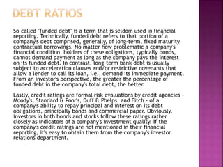 So-called "funded debt" is a term that is seldom used in financial
reporting. Technically, funded debt refers to that portion of a
company's debt comprised, generally, of long-term, fixed maturity,
contractual borrowings. No matter how problematic a company's
financial condition, holders of these obligations, typically bonds,
cannot demand payment as long as the company pays the interest
on its funded debt. In contrast, long-term bank debt is usually
subject to acceleration clauses and/or restrictive covenants that
allow a lender to call its loan, i.e., demand its immediate payment.
From an investor's perspective, the greater the percentage of
funded debt in the company's total debt, the better.
Lastly, credit ratings are formal risk evaluations by credit agencies -
Moody's, Standard & Poor's, Duff & Phelps, and Fitch - of a
company's ability to repay principal and interest on its debt
obligations, principally bonds and commercial paper. Obviously,
investors in both bonds and stocks follow these ratings rather
closely as indicators of a company's investment quality. If the
company's credit ratings are not mentioned in their financial
reporting, it's easy to obtain them from the company's investor
relations department.
 
