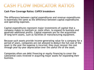 Cash Flow Coverage Ratios: CAPEX breakdown
The difference between capital expenditures and revenue expenditures
is essentially the same as the difference between capital expenditures
and operating expenses.
Capital expenditures represent major investments of capital that a
company makes to maintain or, more often, to expand its business and
generate additional profits. Capital expenses are for the acquisition
of long-term assets, such as facilities or manufacturing equipment.
Because such assets provide income-generating value for a company for a
period of years, companies are not allowed to deduct the full cost of the
asset in the year the expense is incurred; they must recover the cost
through year-by-year depreciation over the useful life of the asset.
Companies often use debt financing or equity financing to cover the
substantial costs involved in acquiring major assets for expanding their
business.
 