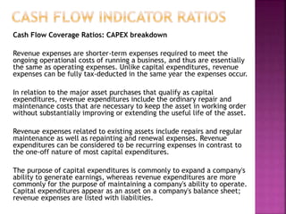 Cash Flow Coverage Ratios: CAPEX breakdown
Revenue expenses are shorter-term expenses required to meet the
ongoing operational costs of running a business, and thus are essentially
the same as operating expenses. Unlike capital expenditures, revenue
expenses can be fully tax-deducted in the same year the expenses occur.
In relation to the major asset purchases that qualify as capital
expenditures, revenue expenditures include the ordinary repair and
maintenance costs that are necessary to keep the asset in working order
without substantially improving or extending the useful life of the asset.
Revenue expenses related to existing assets include repairs and regular
maintenance as well as repainting and renewal expenses. Revenue
expenditures can be considered to be recurring expenses in contrast to
the one-off nature of most capital expenditures.
The purpose of capital expenditures is commonly to expand a company's
ability to generate earnings, whereas revenue expenditures are more
commonly for the purpose of maintaining a company's ability to operate.
Capital expenditures appear as an asset on a company's balance sheet;
revenue expenses are listed with liabilities.
 