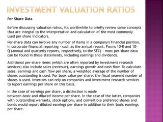 Per Share Data
Before discussing valuation ratios, it's worthwhile to briefly review some concepts
that are integral to the interpretation and calculation of the most commonly
used per share indicators.
Per-share data can involve any number of items in a company's financial position.
In corporate financial reporting - such as the annual report, Forms 10-K and 10-
Q (annual and quarterly reports, respectively, to the SEC) - most per-share data
can be found in these statements, including earnings and dividends.
Additional per-share items (which are often reported by investment research
services) also include sales (revenue), earnings growth and cash flow. To calculate
sales, earnings and cash flow per share, a weighted average of the number of
shares outstanding is used. For book value per share, the fiscal yearend number of
shares is used. Investors can rely on companies and investment research services
to report earnings per share on this basis.
In the case of earnings per share, a distinction is made
between basic and diluted income per share. In the case of the latter, companies
with outstanding warrants, stock options, and convertible preferred shares and
bonds would report diluted earnings per share in addition to their basic earnings
per share.
 