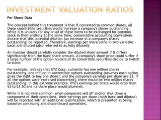 Per Share Data
The concept behind this treatment is that if converted to common shares, all
these convertible securities would increase a company's shares outstanding.
While it is unlikely for any or all of these items to be exchanged for common
stock in their entirety at the same time, conservative accounting conventions
dictate that this potential dilution (an increase in a company's shares
outstanding) be reported. Therefore, earnings per share come in two varieties -
basic and diluted (also referred to as fully diluted).
An investor should carefully consider the diluted share amount if it differs
significantly from the basic share amount. A company's share price could suffer if
a large number of the option holders of its convertible securities decide to switch
to stock.
For example, let's say that XYZ Corp. currently has one million shares
outstanding, one million in convertible options outstanding (assumes each option
gives the right to buy one share), and the company's earnings per share are $3. If
all the options were exercised (converted), there would be two million shares
outstanding. In this extreme example, XYZ's earnings per share would drop from
$3 to $1.50 and its share place would plummet.
While it is not very common, when companies sell off and/or shut down a
component of their operations, their earnings per share (both basic and diluted)
will be reported with an additional qualification, which is presented as being
based on continuing and discontinued operations.
 