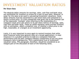 Per Share Data
The absolute dollar amounts for earnings, sales, cash flow and book value
are worthwhile for investors to review on a year-to-year basis. However, in
order for this data to be used in calculating investment valuations, these
dollar amounts must be converted to a per-share basis and compared to a
stock's current price. It is this comparison that gives rise to the common use
of the expression "multiple" when referring to the relationship of a
company's stock price (per share) to its per-share metrics of earnings, sales,
cash flow and book value. These so-called valuation ratios provide investors
with an estimation, albeit a simplistic one, of whether a stock price is too
high, reasonable, or a bargain as an investment opportunity.
Lastly, it is very important to once again to remind investors that while
some financial ratios have general rules (or a broad application), in most
instances it is a prudent practice to look at a company's historical
performance and use peer company/industry comparisons to put any given
company's ratio in perspective. This is particularly true of investment
valuation ratios. This paragraph, therefore, should be considered as an
integral part of the discussion of each of the following ratios.
 