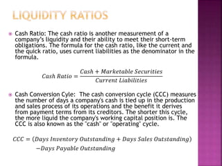  Cash Ratio: The cash ratio is another measurement of a
company’s liquidity and their ability to meet their short-term
obligations. The formula for the cash ratio, like the current and
the quick ratio, uses current liabilities as the denominator in the
formula.
𝐶𝑎𝑠ℎ 𝑅𝑎𝑡𝑖𝑜 =
𝐶𝑎𝑠ℎ + 𝑀𝑎𝑟𝑘𝑒𝑡𝑎𝑏𝑙𝑒 𝑆𝑒𝑐𝑢𝑟𝑖𝑡𝑖𝑒𝑠
𝐶𝑢𝑟𝑟𝑒𝑛𝑡 𝐿𝑖𝑎𝑏𝑖𝑙𝑖𝑡𝑖𝑒𝑠
 Cash Conversion Cyle: The cash conversion cycle (CCC) measures
the number of days a company's cash is tied up in the production
and sales process of its operations and the benefit it derives
from payment terms from its creditors. The shorter this cycle,
the more liquid the company's working capital position is. The
CCC is also known as the "cash" or "operating" cycle.
𝐶𝐶𝐶 = 𝐷𝑎𝑦𝑠 𝐼𝑛𝑣𝑒𝑛𝑡𝑜𝑟𝑦 𝑂𝑢𝑡𝑠𝑡𝑎𝑛𝑑𝑖𝑛𝑔 + 𝐷𝑎𝑦𝑠 𝑆𝑎𝑙𝑒𝑠 𝑂𝑢𝑡𝑠𝑡𝑎𝑛𝑑𝑖𝑛𝑔
−𝐷𝑎𝑦𝑠 𝑃𝑎𝑦𝑎𝑏𝑙𝑒 𝑂𝑢𝑡𝑠𝑡𝑎𝑛𝑑𝑖𝑛𝑔
 