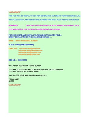 "JAI SAI NATH"

THIS FILE WILL BE USEFUL TO YOU FOR GENERATING AUTOMATIC VARIOUS FINANCIAL RATIOS

WHICH ARE USEFUL AND NEEDED WHILE SUBMITTING MVAT AUDIT REPORT IN FORM 704


REMEMBER…………. LAST DATE FOR UPLOADING OF AUDIT REPORT IN FORM NO. 704 IS

31ST MARCH 2010 FOR THE AUDIT PERIOD ENDING ON 31/03/2009


FOR SUCH MORE AND USEFUL UTILITIES ABOUT TAXATION FIELD…
KINDLY CONTACT ME ON THE FOLLOWING DETAILS ….

NAME : RATHI ANIRUDDHA SURESH

PLACE : PUNE (MAHARASHTRA)

EMAIL ID'S:    aniruddha.rathi@gmail.com
              aniruddha.rathi@rediffmail.com
              aniruddha.rathi@hotmail.com
              aniruddha.rathi@yahoo.com


MOB NO. : 9423575556


WILL REPLY YOU WITHIN 3 DAYS SURELY

YOU MAY ALSO ASK ME ANY QUESTION / QUERRY ABOUT TAXATION.
YOU WILL BE REPLIED SURELY BY ME

WAITING FOR YOUR MAILS or SMS's or CALLS…..

THANX A LOT
BYEEE

"JAI SAI NATH"
 