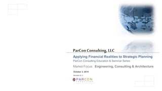 C O N S U L T I N G 
A Limited Liability Company 
ParCon Consulting, LLC 
Applying Financial Realities to Strategic Planning 
ParCon Consulting Education & Seminar Series 
Market Focus: Engineering, Consulting & Architecture 
October 3, 2014 
Revision (6.1)  