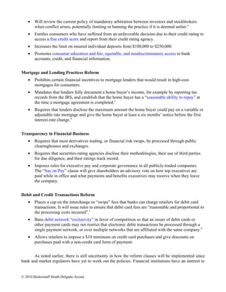 •   Will review the current policy of mandatory arbitration between investors and stockbrokers
        when conflict arises, potentially limiting or banning the practice if it is deemed unfair.4
    •   Entitles consumers who have suffered from an unfavorable decision due to their credit rating to
        access a free credit score and report from their credit rating agency.
    •   Increases the limit on insured individual deposits from $100,000 to $250,000.
    •   Promotes consumer education and fair, equitable, and nondiscriminatory access to bank
        accounts, credit, and financial information.


Mortgage and Lending Practices Reform
    •   Prohibits certain financial incentives to mortgage lenders that would result in high-cost
        mortgages for consumers.
    •   Mandates that lenders fully document a home buyer’s income, for example by reporting tax
        records from the IRS, and establish that the home buyer has a “reasonable ability to repay” at
        the time a mortgage agreement is completed.5
    •   Requires that lenders disclose the maximum amount the home buyer could pay on a variable or
        adjustable rate mortgage and give the home buyer at least a six months’ notice before the first
        interest-rate change.6


Transparency in Financial Business
    •   Requires that most derivatives trading, or financial risk swaps, be processed through public
        clearinghouses and exchanges.
    •   Requires that securities-rating agencies disclose their methodologies, their use of third parties
        for due diligence, and their ratings track record.
    •   Imposes rules for executive pay and corporate governance in all publicly-traded companies.
        The “Say on Pay” clause will give shareholders an advisory vote on how top executives are
        paid while in office and what payments and benefits executives may receive when they leave
        the company.


Debit and Credit Transactions Reform
    •   Places a cap on the interchange or “swipe” fees that banks can charge retailers for debit card
        transactions. It will issue rules to ensure that debit card fees are “reasonable and proportional to
        the processing costs incurred”.7
    •   Bans debit network “exclusivity” in favor of competition so that an issuer of debit cards or
        other payment cards may not restrict that electronic debit transactions be processed through a
        single payment network, or over multiple networks that are affiliated with the same company.8
    •   Allows retailers to impose a $10 minimum on credit card purchases and give discounts on
        purchases paid with a non-credit card form of payment.


       As noted earlier, there is still uncertainty in how the reform clauses will be implemented since
bank and market regulators have yet to work out the policies. Financial institutions have an interest to


© 2010 Bickerstaff Heath Delgado Acosta
 