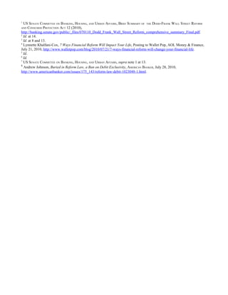 1
  US SENATE COMMITTEE ON BANKING, HOUSING, AND URBAN AFFAIRS , BRIEF SUMMARY OF THE DODD-FRANK WALL STREET REFORM
AND   CONSUMER PROTECTION ACT 12 (2010),
http://banking.senate.gov/public/_files/070110_Dodd_Frank_Wall_Street_Reform_comprehensive_summary_Final.pdf.
2
  Id. at 14.
3
  Id. at 8 and 13.
4
  Lynnette Khalfani-Cox, 7 Ways Financial Reform Will Impact Your Life, Posting to Wallet Pop, AOL Money & Finance,
July 21, 2010, http://www.walletpop.com/blog/2010/07/21/7-ways-financial-reform-will-change-your-financial-life.
5
  Id.
6
  Id.
7
  US SENATE COMMITTEE ON BANKING, HOUSING, AND URBAN AFFAIRS, supra note 1 at 13.
8
  Andrew Johnson, Buried in Reform Law, a Ban on Debit Exclusivity, AMERICAN BANKER, July 28, 2010,
http://www.americanbanker.com/issues/175_143/reform-law-debit-1023048-1.html.
 