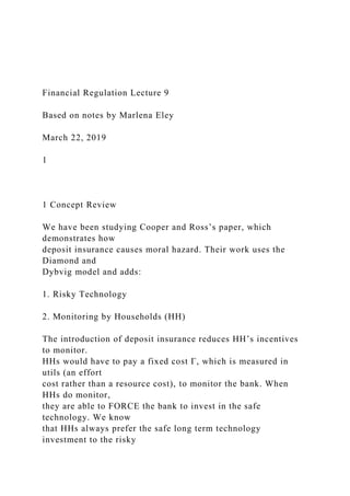 Financial Regulation Lecture 9
Based on notes by Marlena Eley
March 22, 2019
1
1 Concept Review
We have been studying Cooper and Ross’s paper, which
demonstrates how
deposit insurance causes moral hazard. Their work uses the
Diamond and
Dybvig model and adds:
1. Risky Technology
2. Monitoring by Households (HH)
The introduction of deposit insurance reduces HH’s incentives
to monitor.
HHs would have to pay a fixed cost Γ, which is measured in
utils (an effort
cost rather than a resource cost), to monitor the bank. When
HHs do monitor,
they are able to FORCE the bank to invest in the safe
technology. We know
that HHs always prefer the safe long term technology
investment to the risky
 