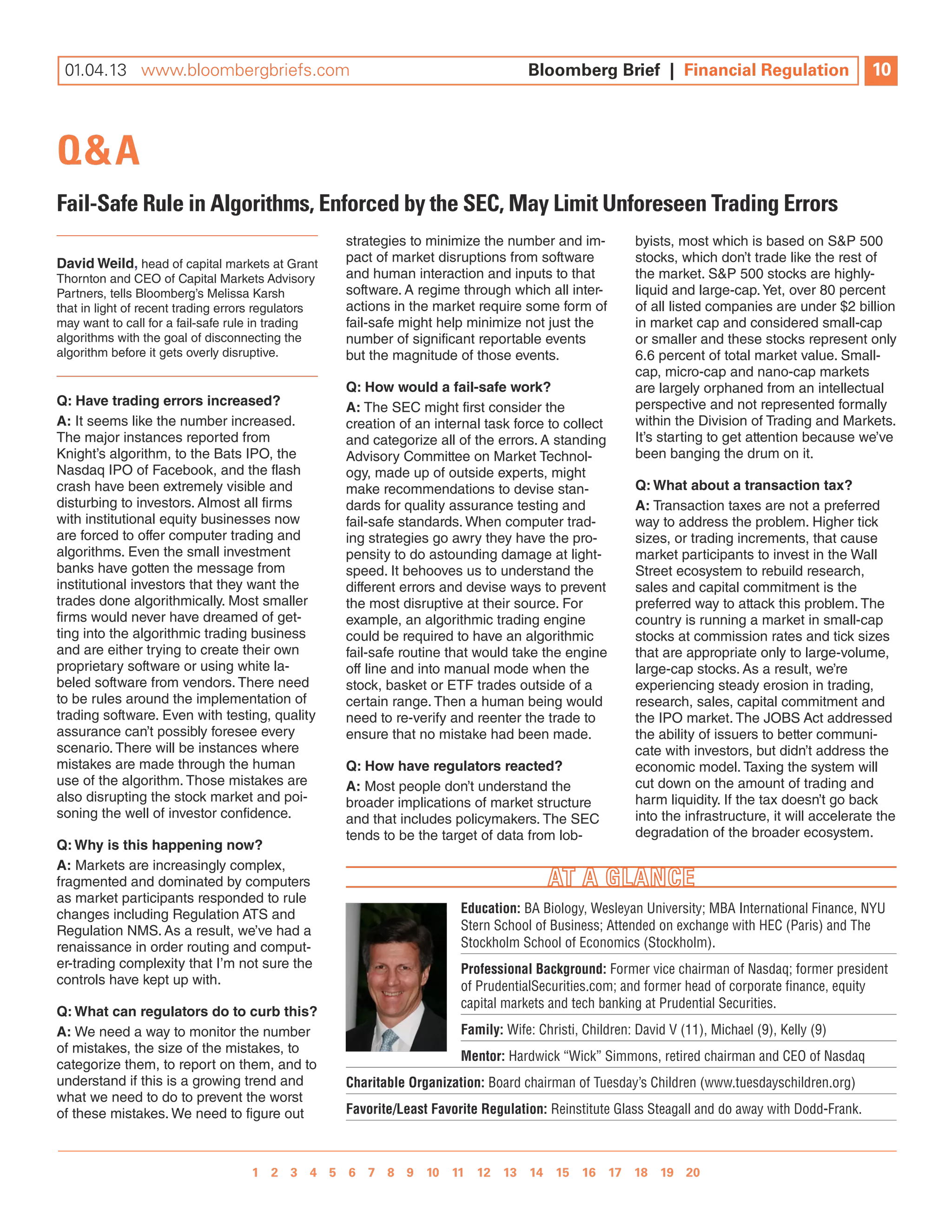 01.04.13 www.bloombergbriefs.com 	
 12.17.12 www.bloombergbriefs.com                                                   Bloomberg Brief || Financial Regulation
                                                                                    Bloomberg Brief Financial Regulation                          10
                                                                                                                                                  9



Q&A
Fail-Safe Rule in Algorithms, Enforced by the SEC, May Limit Unforeseen Trading Errors
                                                    strategies to minimize the number and im-           byists, most which is based on S&P 500
David Weild, head of capital markets at Grant       pact of market disruptions from software            stocks, which don’t trade like the rest of
Thornton and CEO of Capital Markets Advisory        and human interaction and inputs to that            the market. S&P 500 stocks are highly-
Partners, tells Bloomberg’s Melissa Karsh           software. A regime through which all inter-         liquid and large-cap. Yet, over 80 percent
that in light of recent trading errors regulators   actions in the market require some form of          of all listed companies are under $2 billion
may want to call for a fail-safe rule in trading    fail-safe might help minimize not just the          in market cap and considered small-cap
algorithms with the goal of disconnecting the       number of significant reportable events             or smaller and these stocks represent only
algorithm before it gets overly disruptive.         but the magnitude of those events.                  6.6 percent of total market value. Small-
                                                                                                        cap, micro-cap and nano-cap markets
                                                    Q: How would a fail-safe work?                      are largely orphaned from an intellectual
Q: Have trading errors increased?                   A: The SEC might first consider the                 perspective and not represented formally
A: It seems like the number increased.              creation of an internal task force to collect       within the Division of Trading and Markets.
The major instances reported from                   and categorize all of the errors. A standing        It’s starting to get attention because we’ve
Knight’s algorithm, to the Bats IPO, the            Advisory Committee on Market Technol-               been banging the drum on it.
Nasdaq IPO of Facebook, and the flash               ogy, made up of outside experts, might
crash have been extremely visible and               make recommendations to devise stan-                Q: What about a transaction tax?
disturbing to investors. Almost all firms           dards for quality assurance testing and             A: Transaction taxes are not a preferred
with institutional equity businesses now            fail-safe standards. When computer trad-            way to address the problem. Higher tick
are forced to offer computer trading and            ing strategies go awry they have the pro-           sizes, or trading increments, that cause
algorithms. Even the small investment               pensity to do astounding damage at light-           market participants to invest in the Wall
banks have gotten the message from                  speed. It behooves us to understand the             Street ecosystem to rebuild research,
institutional investors that they want the          different errors and devise ways to prevent         sales and capital commitment is the
trades done algorithmically. Most smaller           the most disruptive at their source. For            preferred way to attack this problem. The
firms would never have dreamed of get-              example, an algorithmic trading engine              country is running a market in small-cap
ting into the algorithmic trading business          could be required to have an algorithmic            stocks at commission rates and tick sizes
and are either trying to create their own           fail-safe routine that would take the engine        that are appropriate only to large-volume,
proprietary software or using white la-             off line and into manual mode when the              large-cap stocks. As a result, we’re
beled software from vendors. There need             stock, basket or ETF trades outside of a            experiencing steady erosion in trading,
to be rules around the implementation of            certain range. Then a human being would             research, sales, capital commitment and
trading software. Even with testing, quality        need to re-verify and reenter the trade to          the IPO market. The JOBS Act addressed
assurance can’t possibly foresee every              ensure that no mistake had been made.               the ability of issuers to better communi-
scenario. There will be instances where                                                                 cate with investors, but didn’t address the
mistakes are made through the human                 Q: How have regulators reacted?                     economic model. Taxing the system will
use of the algorithm. Those mistakes are            A: Most people don’t understand the                 cut down on the amount of trading and
also disrupting the stock market and poi-           broader implications of market structure            harm liquidity. If the tax doesn’t go back
soning the well of investor confidence.             and that includes policymakers. The SEC             into the infrastructure, it will accelerate the
                                                    tends to be the target of data from lob-            degradation of the broader ecosystem.
Q: Why is this happening now?
A: Markets are increasingly complex,
fragmented and dominated by computers
as market participants responded to rule
changes including Regulation ATS and                                    Education: BA Biology, Wesleyan University; MBA International Finance, NYU
Regulation NMS. As a result, we’ve had a                                Stern School of Business; Attended on exchange with HEC (Paris) and The
renaissance in order routing and comput-                                Stockholm School of Economics (Stockholm).
er-trading complexity that I’m not sure the                             Professional Background: Former vice chairman of Nasdaq; former president
controls have kept up with.                                             of PrudentialSecurities.com; and former head of corporate finance, equity
                                                                        capital markets and tech banking at Prudential Securities.
Q: What can regulators do to curb this?
A: We need a way to monitor the number                                  Family: Wife: Christi, Children: David V (11), Michael (9), Kelly (9)
of mistakes, the size of the mistakes, to
                                                                        Mentor: Hardwick “Wick” Simmons, retired chairman and CEO of Nasdaq
categorize them, to report on them, and to
understand if this is a growing trend and           Charitable Organization: Board chairman of Tuesday’s Children (www.tuesdayschildren.org)
what we need to do to prevent the worst
of these mistakes. We need to figure out            Favorite/Least Favorite Regulation: Reinstitute Glass Steagall and do away with Dodd-Frank.



                                   1 2 3 4 5 6 7 8 9 10 11 12 13 14 15 16 17 18 19 20 
                                                  1 2 3 4 5 6 7 8 9
 