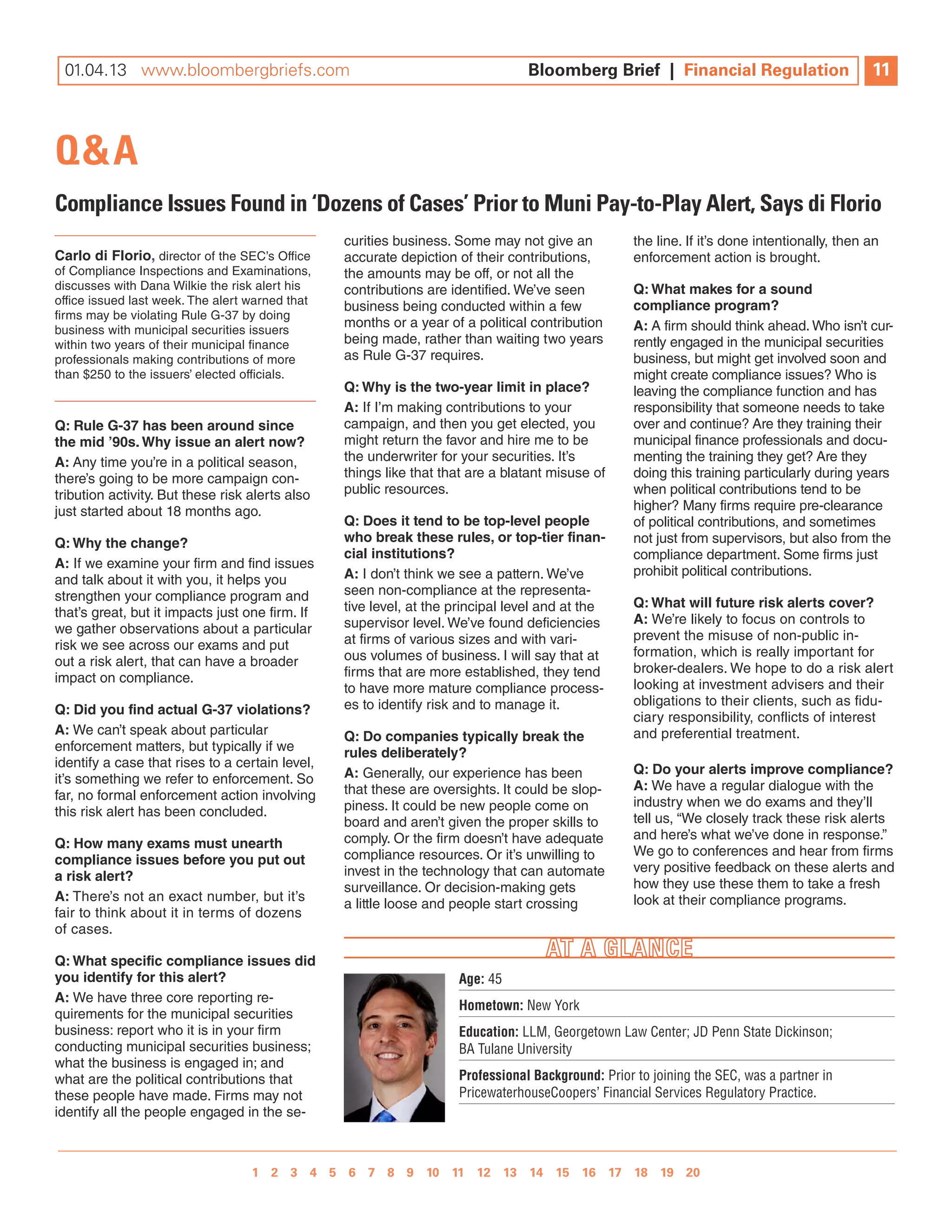 01.04.13 www.bloombergbriefs.com 	
 09.07.12 www.bloombergbriefs.com                                              Bloomberg Brief || Financial Regulation
                                                                               Bloomberg Brief Financial Regulation                           11
                                                                                                                                              10



Q&A
Compliance Issues Found in ‘Dozens of Cases’ Prior to Muni Pay-to-Play Alert, Says di Florio
                                                 curities business. Some may not give an           the line. if it’s done intentionally, then an
Carlo di florio, director of the SeC’s Office    accurate depiction of their contributions,        enforcement action is brought.
of Compliance inspections and examinations,      the amounts may be off, or not all the
discusses with Dana Wilkie the risk alert his    contributions are identified. We’ve seen          Q: What makes for a sound
office issued last week. The alert warned that   business being conducted within a few             compliance program?
firms may be violating Rule G-37 by doing
business with municipal securities issuers
                                                 months or a year of a political contribution      A: a firm should think ahead. Who isn’t cur-
within two years of their municipal finance      being made, rather than waiting two years         rently engaged in the municipal securities
professionals making contributions of more       as Rule G-37 requires.                            business, but might get involved soon and
than $250 to the issuers’ elected officials.                                                       might create compliance issues? Who is
                                                 Q: Why is the two-year limit in place?            leaving the compliance function and has
                                                 A: if i’m making contributions to your            responsibility that someone needs to take
Q: Rule G-37 has been around since               campaign, and then you get elected, you           over and continue? are they training their
the mid ’90s. Why issue an alert now?            might return the favor and hire me to be          municipal finance professionals and docu-
A: any time you’re in a political season,        the underwriter for your securities. it’s         menting the training they get? are they
there’s going to be more campaign con-           things like that that are a blatant misuse of     doing this training particularly during years
tribution activity. But these risk alerts also   public resources.                                 when political contributions tend to be
just started about 18 months ago.                                                                  higher? Many firms require pre-clearance
                                                 Q: does it tend to be top-level people            of political contributions, and sometimes
Q: Why the change?                               who break these rules, or top-tier finan-         not just from supervisors, but also from the
                                                 cial institutions?                                compliance department. Some firms just
A: if we examine your firm and find issues
                                                 A: i don’t think we see a pattern. We’ve          prohibit political contributions.
and talk about it with you, it helps you
strengthen your compliance program and           seen non-compliance at the representa-
                                                 tive level, at the principal level and at the     Q: What will future risk alerts cover?
that’s great, but it impacts just one firm. if                                                     A: We’re likely to focus on controls to
we gather observations about a particular        supervisor level. We’ve found deficiencies
                                                 at firms of various sizes and with vari-          prevent the misuse of non-public in-
risk we see across our exams and put                                                               formation, which is really important for
out a risk alert, that can have a broader        ous volumes of business. i will say that at
                                                 firms that are more established, they tend        broker-dealers. We hope to do a risk alert
impact on compliance.                                                                              looking at investment advisers and their
                                                 to have more mature compliance process-
                                                 es to identify risk and to manage it.             obligations to their clients, such as fidu-
Q: did you find actual G-37 violations?
                                                                                                   ciary responsibility, conflicts of interest
A: We can’t speak about particular               Q: do companies typically break the               and preferential treatment.
enforcement matters, but typically if we         rules deliberately?
identify a case that rises to a certain level,                                                     Q: do your alerts improve compliance?
it’s something we refer to enforcement. So       A: Generally, our experience has been
                                                 that these are oversights. it could be slop-      A: We have a regular dialogue with the
far, no formal enforcement action involving                                                        industry when we do exams and they’ll
this risk alert has been concluded.              piness. it could be new people come on
                                                 board and aren’t given the proper skills to       tell us, “We closely track these risk alerts
                                                 comply. Or the firm doesn’t have adequate         and here’s what we’ve done in response.”
Q: how many exams must unearth
                                                 compliance resources. Or it’s unwilling to        We go to conferences and hear from firms
compliance issues before you put out
                                                 invest in the technology that can automate        very positive feedback on these alerts and
a risk alert?
                                                 surveillance. Or decision-making gets             how they use these them to take a fresh
A: There’s not an exact number, but it’s                                                           look at their compliance programs.
                                                 a little loose and people start crossing
fair to think about it in terms of dozens
of cases.

Q: What specific compliance issues did
you identify for this alert?                                        Age: 45
A: We have three core reporting re-
                                                                    Hometown: New York
quirements for the municipal securities
business: report who it is in your firm                             Education: LLM, Georgetown Law Center; JD Penn State Dickinson;
conducting municipal securities business;                           BA Tulane University
what the business is engaged in; and
what are the political contributions that                           Professional Background: Prior to joining the SEC, was a partner in
these people have made. Firms may not                               PricewaterhouseCoopers’ Financial Services Regulatory Practice.
identify all the people engaged in the se-



                                  1 2 3 4 5 6 7 8 9 10 11 12 13 14 15 16 17 18 19 20 
                                                1 2 3 4 5 6 7 8 9 10
 