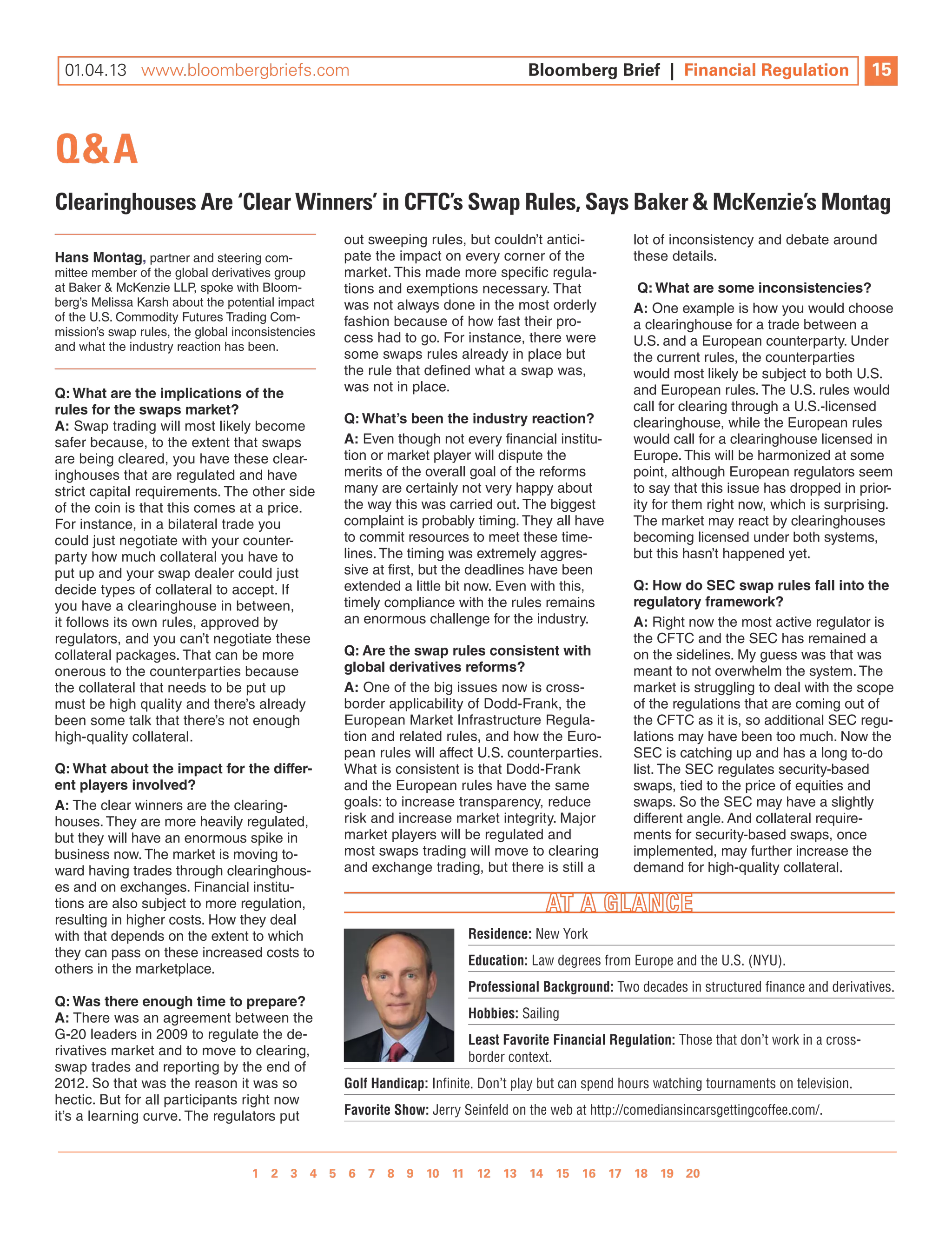 10.19.12 www.bloombergbriefs.com 	
 01.04.13 www.bloombergbriefs.com                                                  Bloomberg Brief || Financial Regulation
                                                                                   Bloomberg Brief Financial Regulation                           15
                                                                                                                                                  10



Q&A
Clearinghouses Are ‘Clear Winners’ in CFTC’s Swap Rules, Says Baker & Mckenzie’s Montag
                                                   out sweeping rules, but couldn’t antici-           lot of inconsistency and debate around
hans Montag, partner and steering com-             pate the impact on every corner of the             these details.
mittee member of the global derivatives group      market. This made more specific regula-
at Baker & McKenzie llP, spoke with Bloom-         tions and exemptions necessary. That                Q: What are some inconsistencies?
berg’s Melissa Karsh about the potential impact    was not always done in the most orderly            a: One example is how you would choose
of the U.S. Commodity Futures Trading Com-         fashion because of how fast their pro-
mission’s swap rules, the global inconsistencies
                                                                                                      a clearinghouse for a trade between a
                                                   cess had to go. For instance, there were           U.S. and a European counterparty. Under
and what the industry reaction has been.
                                                   some swaps rules already in place but              the current rules, the counterparties
                                                   the rule that defined what a swap was,             would most likely be subject to both U.S.
Q: What are the implications of the                was not in place.                                  and European rules. The U.S. rules would
rules for the swaps market?                                                                           call for clearing through a U.S.-licensed
                                                   Q: What’s been the industry reaction?              clearinghouse, while the European rules
a: Swap trading will most likely become
safer because, to the extent that swaps            a: Even though not every financial institu-        would call for a clearinghouse licensed in
are being cleared, you have these clear-           tion or market player will dispute the             Europe. This will be harmonized at some
inghouses that are regulated and have              merits of the overall goal of the reforms          point, although European regulators seem
strict capital requirements. The other side        many are certainly not very happy about            to say that this issue has dropped in prior-
of the coin is that this comes at a price.         the way this was carried out. The biggest          ity for them right now, which is surprising.
For instance, in a bilateral trade you             complaint is probably timing. They all have        The market may react by clearinghouses
could just negotiate with your counter-            to commit resources to meet these time-            becoming licensed under both systems,
party how much collateral you have to              lines. The timing was extremely aggres-            but this hasn’t happened yet.
put up and your swap dealer could just             sive at first, but the deadlines have been
decide types of collateral to accept. if           extended a little bit now. Even with this,         Q: how do Sec swap rules fall into the
you have a clearinghouse in between,               timely compliance with the rules remains           regulatory framework?
it follows its own rules, approved by              an enormous challenge for the industry.            a: right now the most active regulator is
regulators, and you can’t negotiate these                                                             the CFTC and the SEC has remained a
collateral packages. That can be more              Q: are the swap rules consistent with              on the sidelines. My guess was that was
onerous to the counterparties because              global derivatives reforms?                        meant to not overwhelm the system. The
the collateral that needs to be put up             a: One of the big issues now is cross-             market is struggling to deal with the scope
must be high quality and there’s already           border applicability of dodd-Frank, the            of the regulations that are coming out of
been some talk that there’s not enough             European Market infrastructure regula-             the CFTC as it is, so additional SEC regu-
high-quality collateral.                           tion and related rules, and how the Euro-          lations may have been too much. now the
                                                   pean rules will affect U.S. counterparties.        SEC is catching up and has a long to-do
Q: What about the impact for the differ-           what is consistent is that dodd-Frank              list. The SEC regulates security-based
ent players involved?                              and the European rules have the same               swaps, tied to the price of equities and
a: The clear winners are the clearing-             goals: to increase transparency, reduce            swaps. So the SEC may have a slightly
houses. They are more heavily regulated,           risk and increase market integrity. Major          different angle. And collateral require-
but they will have an enormous spike in            market players will be regulated and               ments for security-based swaps, once
business now. The market is moving to-             most swaps trading will move to clearing           implemented, may further increase the
ward having trades through clearinghous-           and exchange trading, but there is still a         demand for high-quality collateral.
es and on exchanges. Financial institu-
tions are also subject to more regulation,
resulting in higher costs. How they deal
with that depends on the extent to which                                 residence: New York
they can pass on these increased costs to
                                                                         education: Law degrees from Europe and the U.S. (NYU).
others in the marketplace.
                                                                         professional background: Two decades in structured finance and derivatives.
Q: Was there enough time to prepare?
a: There was an agreement between the                                    hobbies: Sailing
g-20 leaders in 2009 to regulate the de-                                 least favorite financial regulation: Those that don’t work in a cross-
rivatives market and to move to clearing,                                border context.
swap trades and reporting by the end of
2012. So that was the reason it was so             golf handicap: Infinite. Don’t play but can spend hours watching tournaments on television.
hectic. But for all participants right now
it’s a learning curve. The regulators put          favorite show: Jerry Seinfeld on the web at http://comediansincarsgettingcoffee.com/.



                                  1 2 3 4 5 6 7 8 9 10 11 12 13 14 15 16 17 18 19 20 
                                                1 2 3 4 5 6 7 8 9 10
 