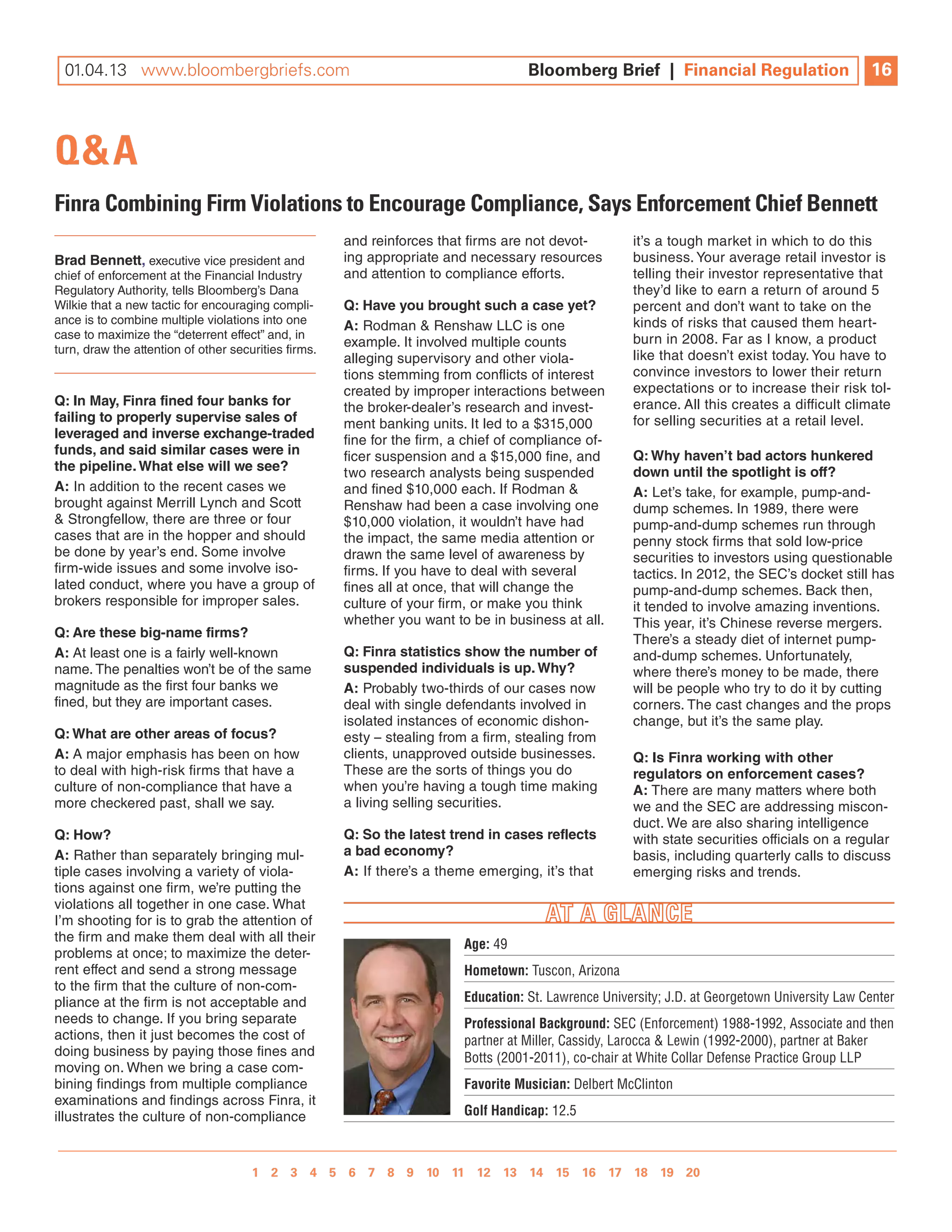 10.26.12 www.bloombergbriefs.com 	
 01.04.13                                                                           Bloomberg Brief | | Financial Regulation
                                                                                    Bloomberg Brief Financial Regulation                         16
                                                                                                                                                 10



Q&A
Finra Combining Firm Violations to Encourage Compliance, Says Enforcement Chief Bennett
                                                      and reinforces that firms are not devot-         it’s a tough market in which to do this
Brad Bennett, executive vice president and            ing appropriate and necessary resources          business. your average retail investor is
chief of enforcement at the Financial industry        and attention to compliance efforts.             telling their investor representative that
Regulatory Authority, tells Bloomberg’s Dana                                                           they’d like to earn a return of around 5
Wilkie that a new tactic for encouraging compli-      Q: have you brought such a case yet?             percent and don’t want to take on the
ance is to combine multiple violations into one                                                        kinds of risks that caused them heart-
                                                      a: Rodman & Renshaw llC is one
case to maximize the “deterrent effect” and, in                                                        burn in 2008. Far as i know, a product
turn, draw the attention of other securities firms.
                                                      example. it involved multiple counts
                                                      alleging supervisory and other viola-            like that doesn’t exist today. you have to
                                                      tions stemming from conflicts of interest        convince investors to lower their return
                                                      created by improper interactions between         expectations or to increase their risk tol-
Q: in May, finra fined four banks for                 the broker-dealer’s research and invest-         erance. All this creates a difficult climate
failing to properly supervise sales of                ment banking units. it led to a $315,000         for selling securities at a retail level.
leveraged and inverse exchange-traded                 fine for the firm, a chief of compliance of-
funds, and said similar cases were in                 ficer suspension and a $15,000 fine, and         Q: Why haven’t bad actors hunkered
the pipeline. What else will we see?                  two research analysts being suspended            down until the spotlight is off?
a: in addition to the recent cases we                 and fined $10,000 each. if Rodman &              a: let’s take, for example, pump-and-
brought against Merrill lynch and Scott               Renshaw had been a case involving one            dump schemes. in 1989, there were
& Strongfellow, there are three or four               $10,000 violation, it wouldn’t have had          pump-and-dump schemes run through
cases that are in the hopper and should               the impact, the same media attention or          penny stock firms that sold low-price
be done by year’s end. Some involve                   drawn the same level of awareness by             securities to investors using questionable
firm-wide issues and some involve iso-                firms. if you have to deal with several          tactics. in 2012, the SEC’s docket still has
lated conduct, where you have a group of              fines all at once, that will change the          pump-and-dump schemes. Back then,
brokers responsible for improper sales.               culture of your firm, or make you think          it tended to involve amazing inventions.
                                                      whether you want to be in business at all.       This year, it’s Chinese reverse mergers.
Q: are these big-name firms?                                                                           There’s a steady diet of internet pump-
a: At least one is a fairly well-known                Q: finra statistics show the number of           and-dump schemes. unfortunately,
name. The penalties won’t be of the same              suspended individuals is up. Why?                where there’s money to be made, there
magnitude as the first four banks we                  a: Probably two-thirds of our cases now          will be people who try to do it by cutting
fined, but they are important cases.                  deal with single defendants involved in          corners. The cast changes and the props
                                                      isolated instances of economic dishon-           change, but it’s the same play.
Q: What are other areas of focus?                     esty – stealing from a firm, stealing from
a: A major emphasis has been on how                   clients, unapproved outside businesses.          Q: is finra working with other
to deal with high-risk firms that have a              These are the sorts of things you do             regulators on enforcement cases?
culture of non-compliance that have a                 when you’re having a tough time making           a: There are many matters where both
more checkered past, shall we say.                    a living selling securities.                     we and the SEC are addressing miscon-
                                                                                                       duct. We are also sharing intelligence
Q: how?                                               Q: So the latest trend in cases reflects         with state securities officials on a regular
a: Rather than separately bringing mul-               a bad economy?                                   basis, including quarterly calls to discuss
tiple cases involving a variety of viola-             a: if there’s a theme emerging, it’s that        emerging risks and trends.
tions against one firm, we’re putting the
violations all together in one case. What
i’m shooting for is to grab the attention of
the firm and make them deal with all their
                                                                          Age: 49
problems at once; to maximize the deter-
rent effect and send a strong message                                     Hometown: Tuscon, Arizona
to the firm that the culture of non-com-
pliance at the firm is not acceptable and                                 Education: St. Lawrence University; J.D. at Georgetown University Law Center
needs to change. if you bring separate                                    Professional Background: SEC (Enforcement) 1988-1992, Associate and then
actions, then it just becomes the cost of                                 partner at Miller, Cassidy, Larocca & Lewin (1992-2000), partner at Baker
doing business by paying those fines and                                  Botts (2001-2011), co-chair at White Collar Defense Practice Group LLP
moving on. When we bring a case com-
bining findings from multiple compliance                                  Favorite Musician: Delbert McClinton
examinations and findings across Finra, it
illustrates the culture of non-compliance                                 Golf Handicap: 12.5



                                    1 2 3 4 5 6 7 8 9 10 11 12 13 14 15 16 17 18 19 20 
                                                  1 2 3 4 5 6 7 8 9 10
 
