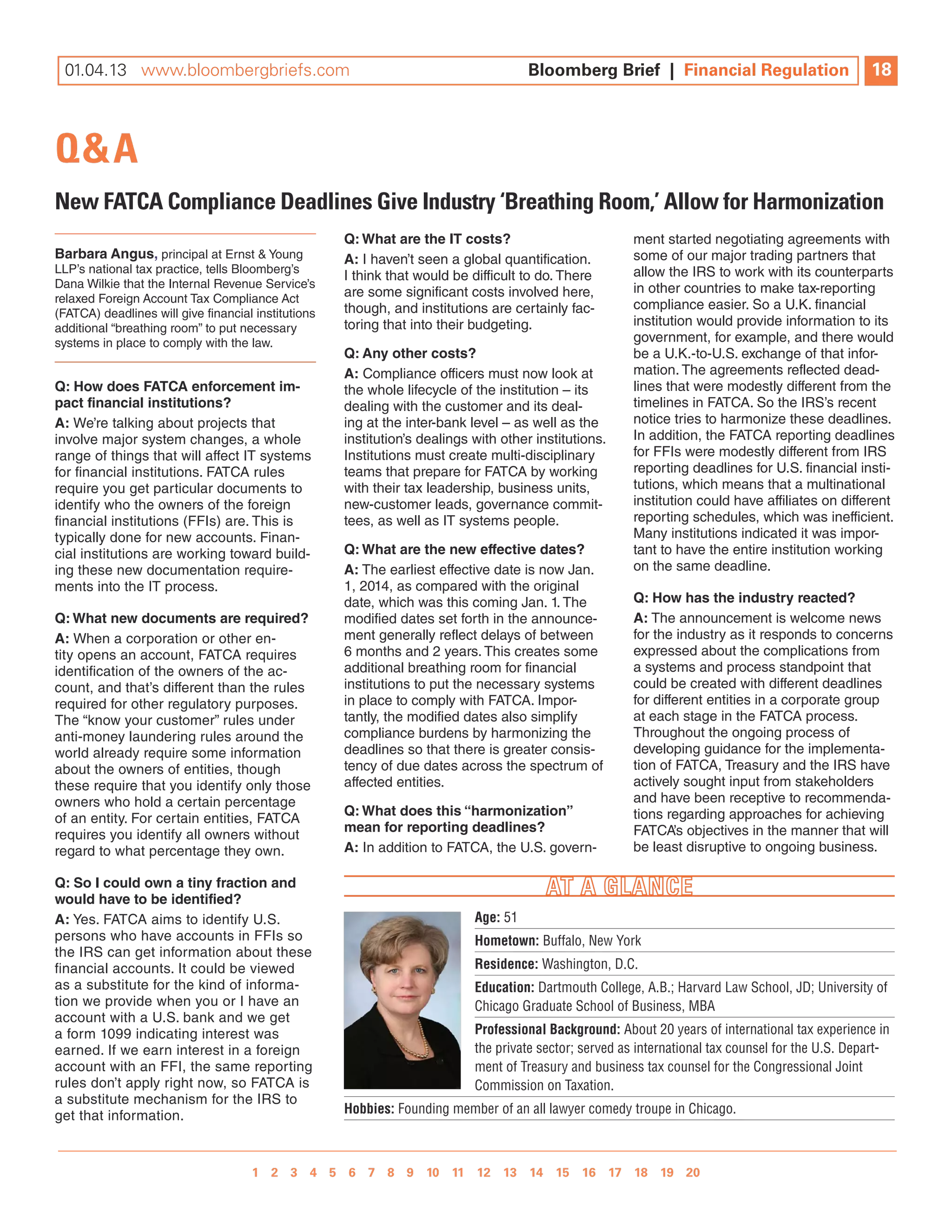 11.09.12 www.bloombergbriefs.com 	
 01.04.13 www.bloombergbriefs.com                                                     Bloomberg Brief || Financial Regulation
                                                                                      Bloomberg Brief Financial Regulation                          18
                                                                                                                                                    10



Q&A
New FATcA compliance Deadlines give industry ‘Breathing Room,’ Allow for harmonization
                                                     Q: What are the it costs?                           ment started negotiating agreements with
Barbara angus, principal at ernst & young            a: i haven’t seen a global quantification.          some of our major trading partners that
llP’s national tax practice, tells Bloomberg’s                                                           allow the iRs to work with its counterparts
                                                     i think that would be difficult to do. There
Dana Wilkie that the internal Revenue service’s                                                          in other countries to make tax-reporting
relaxed Foreign Account Tax Compliance Act           are some significant costs involved here,
                                                     though, and institutions are certainly fac-         compliance easier. so a U.K. financial
(FATCA) deadlines will give financial institutions
additional “breathing room” to put necessary         toring that into their budgeting.                   institution would provide information to its
systems in place to comply with the law.                                                                 government, for example, and there would
                                                     Q: any other costs?                                 be a U.K.-to-U.s. exchange of that infor-
                                                     a: Compliance officers must now look at             mation. The agreements reflected dead-
Q: how does fatca enforcement im-                    the whole lifecycle of the institution – its        lines that were modestly different from the
pact financial institutions?                         dealing with the customer and its deal-             timelines in FATCA. so the iRs’s recent
a: We’re talking about projects that                 ing at the inter-bank level – as well as the        notice tries to harmonize these deadlines.
involve major system changes, a whole                institution’s dealings with other institutions.     in addition, the FATCA reporting deadlines
range of things that will affect iT systems          institutions must create multi-disciplinary         for FFis were modestly different from iRs
for financial institutions. FATCA rules              teams that prepare for FATCA by working             reporting deadlines for U.s. financial insti-
require you get particular documents to              with their tax leadership, business units,          tutions, which means that a multinational
identify who the owners of the foreign               new-customer leads, governance commit-              institution could have affiliates on different
financial institutions (FFis) are. This is           tees, as well as iT systems people.                 reporting schedules, which was inefficient.
typically done for new accounts. Finan-                                                                  Many institutions indicated it was impor-
cial institutions are working toward build-          Q: What are the new effective dates?                tant to have the entire institution working
ing these new documentation require-                 a: The earliest effective date is now Jan.          on the same deadline.
ments into the iT process.                           1, 2014, as compared with the original
                                                     date, which was this coming Jan. 1. The             Q: how has the industry reacted?
Q: What new documents are required?                  modified dates set forth in the announce-           a: The announcement is welcome news
a: When a corporation or other en-                   ment generally reflect delays of between            for the industry as it responds to concerns
tity opens an account, FATCA requires                6 months and 2 years. This creates some             expressed about the complications from
identification of the owners of the ac-              additional breathing room for financial             a systems and process standpoint that
count, and that’s different than the rules           institutions to put the necessary systems           could be created with different deadlines
required for other regulatory purposes.              in place to comply with FATCA. impor-               for different entities in a corporate group
The “know your customer” rules under                 tantly, the modified dates also simplify            at each stage in the FATCA process.
anti-money laundering rules around the               compliance burdens by harmonizing the               Throughout the ongoing process of
world already require some information               deadlines so that there is greater consis-          developing guidance for the implementa-
about the owners of entities, though                 tency of due dates across the spectrum of           tion of FATCA, Treasury and the iRs have
these require that you identify only those           affected entities.                                  actively sought input from stakeholders
owners who hold a certain percentage                                                                     and have been receptive to recommenda-
                                                     Q: What does this “harmonization”                   tions regarding approaches for achieving
of an entity. For certain entities, FATCA
                                                     mean for reporting deadlines?                       FATCA’s objectives in the manner that will
requires you identify all owners without
regard to what percentage they own.                  a: in addition to FATCA, the U.s. govern-           be least disruptive to ongoing business.

Q: so i could own a tiny fraction and
would have to be identified?
a: yes. FATCA aims to identify U.s.                                         Age: 51
persons who have accounts in FFis so                                        Hometown: Buffalo, New York
the iRs can get information about these
financial accounts. it could be viewed                                      Residence: Washington, D.C.
as a substitute for the kind of informa-                                    Education: Dartmouth College, A.B.; Harvard Law School, JD; University of
tion we provide when you or i have an                                       Chicago Graduate School of Business, MBA
account with a U.s. bank and we get
a form 1099 indicating interest was                                         Professional Background: About 20 years of international tax experience in
earned. if we earn interest in a foreign                                    the private sector; served as international tax counsel for the U.S. Depart-
account with an FFi, the same reporting                                     ment of Treasury and business tax counsel for the Congressional Joint
rules don’t apply right now, so FATCA is                                    Commission on Taxation.
a substitute mechanism for the iRs to
get that information.                                Hobbies: Founding member of an all lawyer comedy troupe in Chicago.



                                    1 2 3 4 5 6 7 8 9 10 11 12 13 14 15 16 17 18 19 20 
                                                  1 2 3 4 5 6 7 8 9 10
 