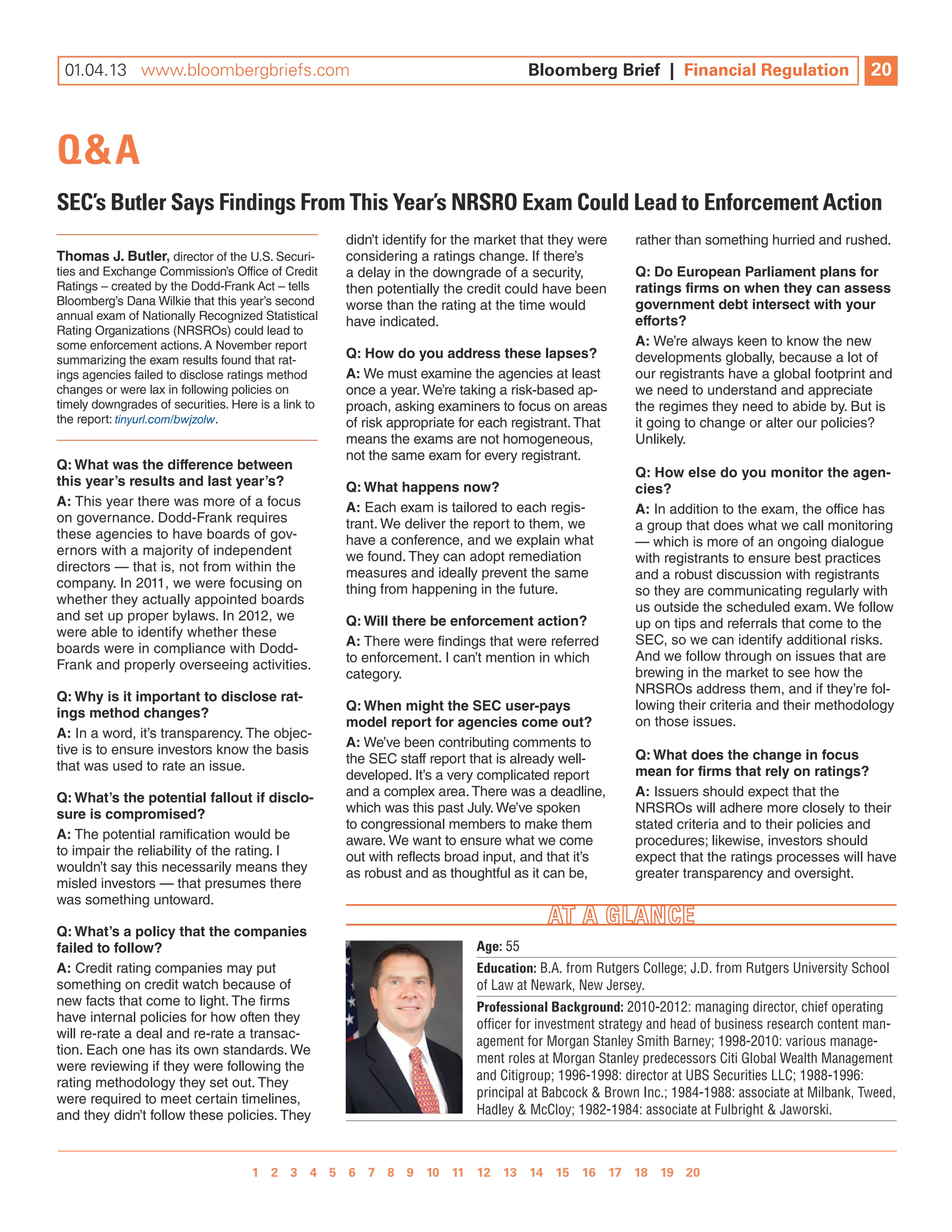 01.04.13 www.bloombergbriefs.com 	
 12.07.12 www.bloombergbriefs.com                                                    Bloomberg Brief || Financial Regulation
                                                                                     Bloomberg Brief Financial Regulation                       20
                                                                                                                                                10



Q&A
SEC’s Butler Says Findings From This Year’s nRSRO Exam Could Lead to Enforcement Action
                                                     didn’t identify for the market that they were     rather than something hurried and rushed.
thomas J. Butler, director of the U.S. Securi-       considering a ratings change. if there’s
ties and exchange Commission’s Office of Credit      a delay in the downgrade of a security,           Q: do european Parliament plans for
Ratings – created by the Dodd-Frank act – tells      then potentially the credit could have been       ratings firms on when they can assess
Bloomberg’s Dana Wilkie that this year’s second      worse than the rating at the time would           government debt intersect with your
annual exam of nationally Recognized Statistical                                                       efforts?
                                                     have indicated.
Rating Organizations (nRSROs) could lead to
some enforcement actions. a november report                                                            a: We’re always keen to know the new
summarizing the exam results found that rat-         Q: how do you address these lapses?               developments globally, because a lot of
ings agencies failed to disclose ratings method      a: We must examine the agencies at least          our registrants have a global footprint and
changes or were lax in following policies on         once a year. We’re taking a risk-based ap-        we need to understand and appreciate
timely downgrades of securities. Here is a link to   proach, asking examiners to focus on areas        the regimes they need to abide by. But is
the report: tinyurl.com/bwjzolw.                     of risk appropriate for each registrant. That     it going to change or alter our policies?
                                                     means the exams are not homogeneous,              Unlikely.
                                                     not the same exam for every registrant.
Q: What was the difference between
                                                                                                       Q: how else do you monitor the agen-
this year’s results and last year’s?                 Q: What happens now?                              cies?
a: This year there was more of a focus               a: each exam is tailored to each regis-           a: in addition to the exam, the office has
on governance. Dodd-Frank requires                   trant. We deliver the report to them, we          a group that does what we call monitoring
these agencies to have boards of gov-                have a conference, and we explain what            — which is more of an ongoing dialogue
ernors with a majority of independent                we found. They can adopt remediation              with registrants to ensure best practices
directors — that is, not from within the             measures and ideally prevent the same             and a robust discussion with registrants
company. in 2011, we were focusing on                thing from happening in the future.               so they are communicating regularly with
whether they actually appointed boards
                                                                                                       us outside the scheduled exam. We follow
and set up proper bylaws. in 2012, we                Q: Will there be enforcement action?              up on tips and referrals that come to the
were able to identify whether these
                                                     a: There were findings that were referred         SeC, so we can identify additional risks.
boards were in compliance with Dodd-
                                                     to enforcement. i can’t mention in which          and we follow through on issues that are
Frank and properly overseeing activities.
                                                     category.                                         brewing in the market to see how the
                                                                                                       nRSROs address them, and if they’re fol-
Q: Why is it important to disclose rat-
                                                     Q: When might the sec user-pays                   lowing their criteria and their methodology
ings method changes?
                                                     model report for agencies come out?               on those issues.
a: in a word, it’s transparency. The objec-
                                                     a: We’ve been contributing comments to
tive is to ensure investors know the basis                                                             Q: What does the change in focus
                                                     the SeC staff report that is already well-
that was used to rate an issue.                                                                        mean for firms that rely on ratings?
                                                     developed. it’s a very complicated report
Q: What’s the potential fallout if disclo-           and a complex area. There was a deadline,         a: issuers should expect that the
sure is compromised?                                 which was this past July. We’ve spoken            nRSROs will adhere more closely to their
                                                     to congressional members to make them             stated criteria and to their policies and
a: The potential ramification would be               aware. We want to ensure what we come             procedures; likewise, investors should
to impair the reliability of the rating. i           out with reflects broad input, and that it’s      expect that the ratings processes will have
wouldn’t say this necessarily means they             as robust and as thoughtful as it can be,         greater transparency and oversight.
misled investors — that presumes there
was something untoward.

Q: What’s a policy that the companies
failed to follow?                                                          Age: 55
a: Credit rating companies may put                                         Education: B.A. from Rutgers College; J.D. from Rutgers University School
something on credit watch because of                                       of Law at Newark, New Jersey.
new facts that come to light. The firms                                    Professional Background: 2010-2012: managing director, chief operating
have internal policies for how often they                                  officer for investment strategy and head of business research content man-
will re-rate a deal and re-rate a transac-
                                                                           agement for Morgan Stanley Smith Barney; 1998-2010: various manage-
tion. each one has its own standards. We
                                                                           ment roles at Morgan Stanley predecessors Citi Global Wealth Management
were reviewing if they were following the
                                                                           and Citigroup; 1996-1998: director at UBS Securities LLC; 1988-1996:
rating methodology they set out. They
were required to meet certain timelines,                                   principal at Babcock & Brown Inc.; 1984-1988: associate at Milbank, Tweed,
and they didn’t follow these policies. They                                Hadley & McCloy; 1982-1984: associate at Fulbright & Jaworski.



                                   1 2 3 4 5 6 7 8 9 10 11 12 13 14 15 16 17 18 19 20 
                                                 1 2 3 4 5 6 7 8 9 10
 