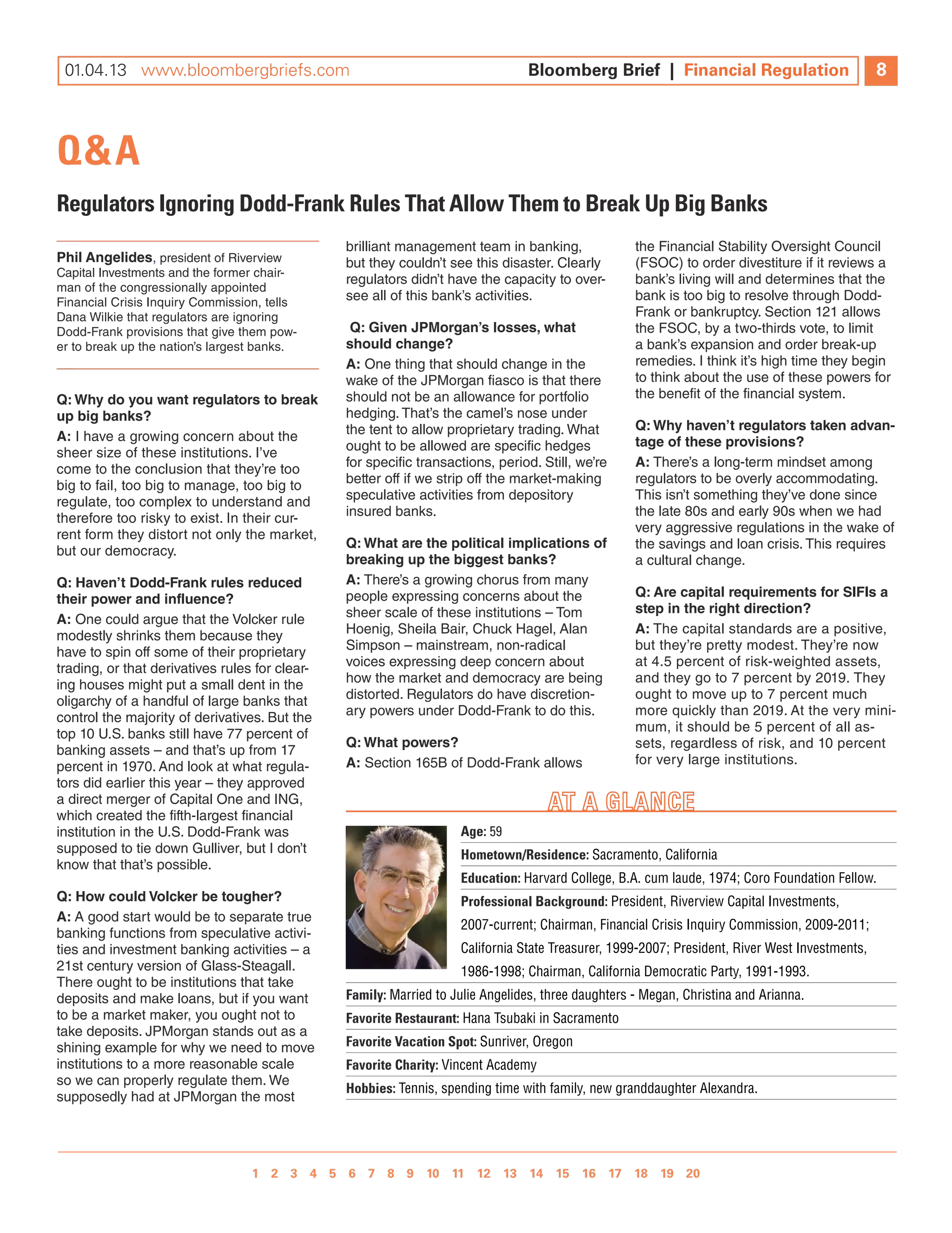 07 .12 www.bloombergbriefs.com 	
 01.04.13 www.bloombergbriefs.com
   .27                                                                          Bloomberg Brief || Financial Regulation
                                                                                Bloomberg Brief Financial Regulation                             8
                                                                                                                                                11



Q&A
Regulators Ignoring Dodd-Frank Rules That Allow Them to break up big banks
                                                brilliant management team in banking,               the Financial Stability Oversight Council
Phil Angelides, president of Riverview          but they couldn’t see this disaster. Clearly        (FSOC) to order divestiture if it reviews a
Capital Investments and the former chair-
                                                regulators didn’t have the capacity to over-        bank’s living will and determines that the
man of the congressionally appointed
Financial Crisis Inquiry Commission, tells
                                                see all of this bank’s activities.                  bank is too big to resolve through Dodd-
Dana wilkie that regulators are ignoring                                                            Frank or bankruptcy. Section 121 allows
Dodd-Frank provisions that give them pow-        Q: Given JPMorgan’s losses, what                   the FSOC, by a two-thirds vote, to limit
er to break up the nation’s largest banks.      should change?                                      a bank’s expansion and order break-up
                                                A: One thing that should change in the              remedies. I think it’s high time they begin
                                                wake of the JPMorgan fiasco is that there           to think about the use of these powers for
Q: Why do you want regulators to break          should not be an allowance for portfolio            the benefit of the financial system.
up big banks?                                   hedging. That’s the camel’s nose under
                                                the tent to allow proprietary trading. what         Q: Why haven’t regulators taken advan-
A: I have a growing concern about the                                                               tage of these provisions?
sheer size of these institutions. I’ve          ought to be allowed are specific hedges
come to the conclusion that they’re too         for specific transactions, period. Still, we’re     A: There’s a long-term mindset among
big to fail, too big to manage, too big to      better off if we strip off the market-making        regulators to be overly accommodating.
regulate, too complex to understand and         speculative activities from depository              This isn’t something they’ve done since
therefore too risky to exist. In their cur-     insured banks.                                      the late 80s and early 90s when we had
rent form they distort not only the market,                                                         very aggressive regulations in the wake of
                                                Q: What are the political implications of           the savings and loan crisis. This requires
but our democracy.
                                                breaking up the biggest banks?                      a cultural change.
Q: Haven’t Dodd-Frank rules reduced             A: There’s a growing chorus from many
their power and influence?                      people expressing concerns about the                Q: Are capital requirements for SIFIs a
                                                sheer scale of these institutions – Tom             step in the right direction?
A: One could argue that the Volcker rule
modestly shrinks them because they              Hoenig, Sheila Bair, Chuck Hagel, alan              A: The capital standards are a positive,
have to spin off some of their proprietary      Simpson – mainstream, non-radical                   but they’re pretty modest. They’re now
trading, or that derivatives rules for clear-   voices expressing deep concern about                at 4.5 percent of risk-weighted assets,
ing houses might put a small dent in the        how the market and democracy are being              and they go to 7 percent by 2019. They
oligarchy of a handful of large banks that      distorted. Regulators do have discretion-           ought to move up to 7 percent much
control the majority of derivatives. But the    ary powers under Dodd-Frank to do this.             more quickly than 2019. at the very mini-
top 10 U.S. banks still have 77 percent of                                                          mum, it should be 5 percent of all as-
                                                Q: What powers?                                     sets, regardless of risk, and 10 percent
banking assets – and that’s up from 17
percent in 1970. and look at what regula-       A: Section 165B of Dodd-Frank allows                for very large institutions.
tors did earlier this year – they approved
a direct merger of Capital One and InG,
which created the fifth-largest financial
institution in the U.S. Dodd-Frank was                              Age: 59
supposed to tie down Gulliver, but I don’t                          Hometown/Residence: Sacramento, California
know that that’s possible.
                                                                    education: Harvard College, B.A. cum laude, 1974; Coro Foundation Fellow.
Q: How could Volcker be tougher?                                    Professional background: President, Riverview Capital Investments,
A: a good start would be to separate true
                                                                    2007-current; Chairman, Financial Crisis Inquiry Commission, 2009-2011;
banking functions from speculative activi-
ties and investment banking activities – a                          California State Treasurer, 1999-2007; President, River West Investments,
21st century version of Glass-Steagall.                             1986-1998; Chairman, California Democratic Party, 1991-1993.
There ought to be institutions that take
deposits and make loans, but if you want        Family: Married to Julie Angelides, three daughters - Megan, Christina and Arianna.
to be a market maker, you ought not to          Favorite Restaurant: Hana Tsubaki in Sacramento
take deposits. JPMorgan stands out as a
shining example for why we need to move         Favorite Vacation Spot: Sunriver, Oregon
institutions to a more reasonable scale         Favorite Charity: Vincent Academy
so we can properly regulate them. we
                                                Hobbies: Tennis, spending time with family, new granddaughter Alexandra.
supposedly had at JPMorgan the most




                                 1 2 3 4 5 6 7 8 9 10 11 12 13 14 15 16 17 18 19 20 
                                            1 2 3 4 5 6 7 8 9 10 11 12
 