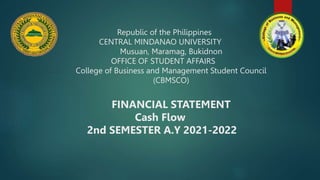 Republic of the Philippines
CENTRAL MINDANAO UNIVERSITY
Musuan, Maramag, Bukidnon
OFFICE OF STUDENT AFFAIRS
College of Business and Management Student Council
(CBMSCO)
FINANCIAL STATEMENT
Cash Flow
2nd SEMESTER A.Y 2021-2022
 
