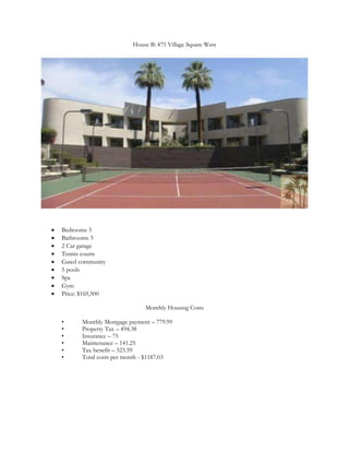 House B: 475 Village Square West




   Bedrooms 3
   Bathrooms 3
   2 Car garage
   Tennis courts
   Gated community
   5 pools
   Spa
   Gym
   Price: $169,500

                                 Monthly Housing Costs

    •     Monthly Mortgage payment – 779.99
    •     Property Tax – 494.38
    •     Insurance – 75
    •     Maintenance – 141.25
    •     Tax benefit – 323.59
    •     Total costs per month - $1187.03
 