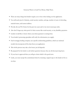 Someone Wants to Lend You Money. Help Them.



 There are many things that lenders require you to have when feeling out the application.

 You will need: proof of identity, social security number, and age, number of years of schooling,

   material status, and current address.

 Provide all your W-2 forms for the past two years and to two most recent pay stubs.

 Also don’t forget any other proof of other sources like social security, or any disability payments.

 Lenders would like to know where your down payment is coming from.

 Your lender’s processing specialists will verify the information you supply.

 Each mortgage lending company uses specific underwriting guidelines, which are statistical

   models that incorporate all the data from your application.

 This whole process may take a few hours, just all depends.

 Be prepared for the lender to ask further questions because they are all about proving loans.

 If your loan is approved then you will get a letter which is the good news.

 Lastly, you must accept the commitment letter by returning a signed copy to the lender in five to

   ten days.
 
