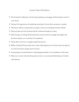 Coming to Grips with Settlement



 The closing (the settlement), is the last step in getting your mortgage and becoming the owner of

   a new house.

 Closing is the legal process of transferring ownership of a home from one person to another.

 The process ends by a meeting with your agent to discuss everything that has been offered.

 There are always fees that are listed with the settlement through the country.

 When closing, you will sign all documents that associate with your mortgage and explain each

   document and give you an attorney (if in attendance).

 Always allow some time to complete required documents.

 Within of closing 24 hours, make sure to make a final inspection of your home with your agent to

   see if any last minutes changes need to be done.

 Closing requires several documents in legal language; basically it is the certification of the home.

 Make sure you know when the first payment is due so you won’t get behind, because it’s hard to

   catch back up.
 