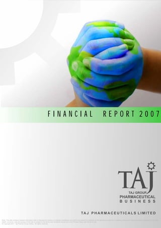 FINANCIAL                                                                      REPORT 2007




                                                                                                                                                                                    TAJ GROUP
                                                                                                                                                                       PHARMACEUTICAL
                                                                                                                                                                       B U S I N E S S

                                                                                                                TA J P H A R M A C E U T I C A L S L I M I T E D
Note: This site contains medical information that is intended for doctors or medical practitioner only and is not meant to substitute for the advice provided by a medical professional. Always consult a physician if you have
health concerns. Use and access of this site is subject to the terms and conditions as set out in our Privacy Policy and Terms of Use.
© Copyright 2011 Taj Pharma Group (India),. All rights reserved.
 