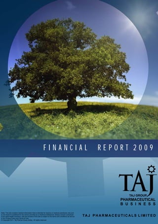 FINANCIAL                                                 REPORT 2009




                                                                                                                                           TAJ GROUP
                                                                                                                                     PHARMACEUTICAL
                                                                                                                                     B U S I N E S S

Note: This site contains medical information that is intended for doctors or medical practitioner only and
is not meant to substitute for the advice provided by a medical professional. Always consult a physician
if you have health concerns. Use and access of this site is subject to the terms and conditions as set out   TA J P H A R M A C E U T I C A L S L I M I T E D
in our Privacy Policy and Terms of Use.
© Copyright 2011 Taj Pharma Group (India),. All rights reserved.
 