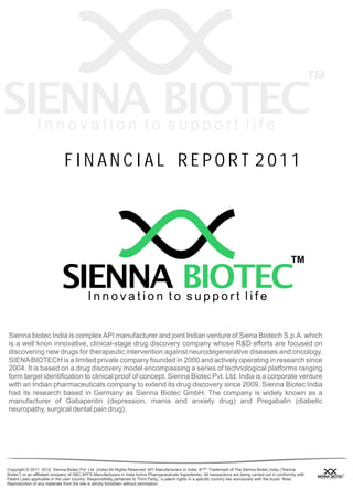 FIN ANCIAL REPOR T 2011




Sienna biotec India is complex API manufacturer and joint Indian venture of Siena Biotech S.p.A. which
is a well knon innovative, clinical-stage drug discovery company whose R&D efforts are focused on
discovering new drugs for therapeutic intervention against neurodegenerative diseases and oncology.
SIENA BIOTECH is a limited private company founded in 2000 and actively operating in research since
2004. It is based on a drug discovery model encompassing a series of technological platforms ranging
form target identification to clinical proof of concept. Sienna Biotec Pvt. Ltd. India is a corporate venture
with an Indian pharmaceuticals company to extend its drug discovery since 2009. Sienna Biotec India
had its research based in Germany as Sienna Biotec GmbH. The company is widely known as a
manufacturer of Gabapentin (depression, mania and anxiety drug) and Pregabalin (diabetic
neuropathy, surgical dental pain drug).




Copyright © 2011 2012. Sienna Biotec Pvt. Ltd. (India) All Rights Reserved. API Manufacturers In India. ®™* Trademark of The Sienna Biotec India (“Sienna
Biotec”) or an affiliated company of SBC.API’S Manufacturers in India Active Pharmaceuticals Ingredients). All transactions are being carried out in conformity with
Patent Laws applicable in the user country. Responsibility pertained to Third Party¡¯s patent rights in a specific country lies exclusively with the buyer. Note:
Reproduction of any materials from the site is strictly forbidden without permission.
 