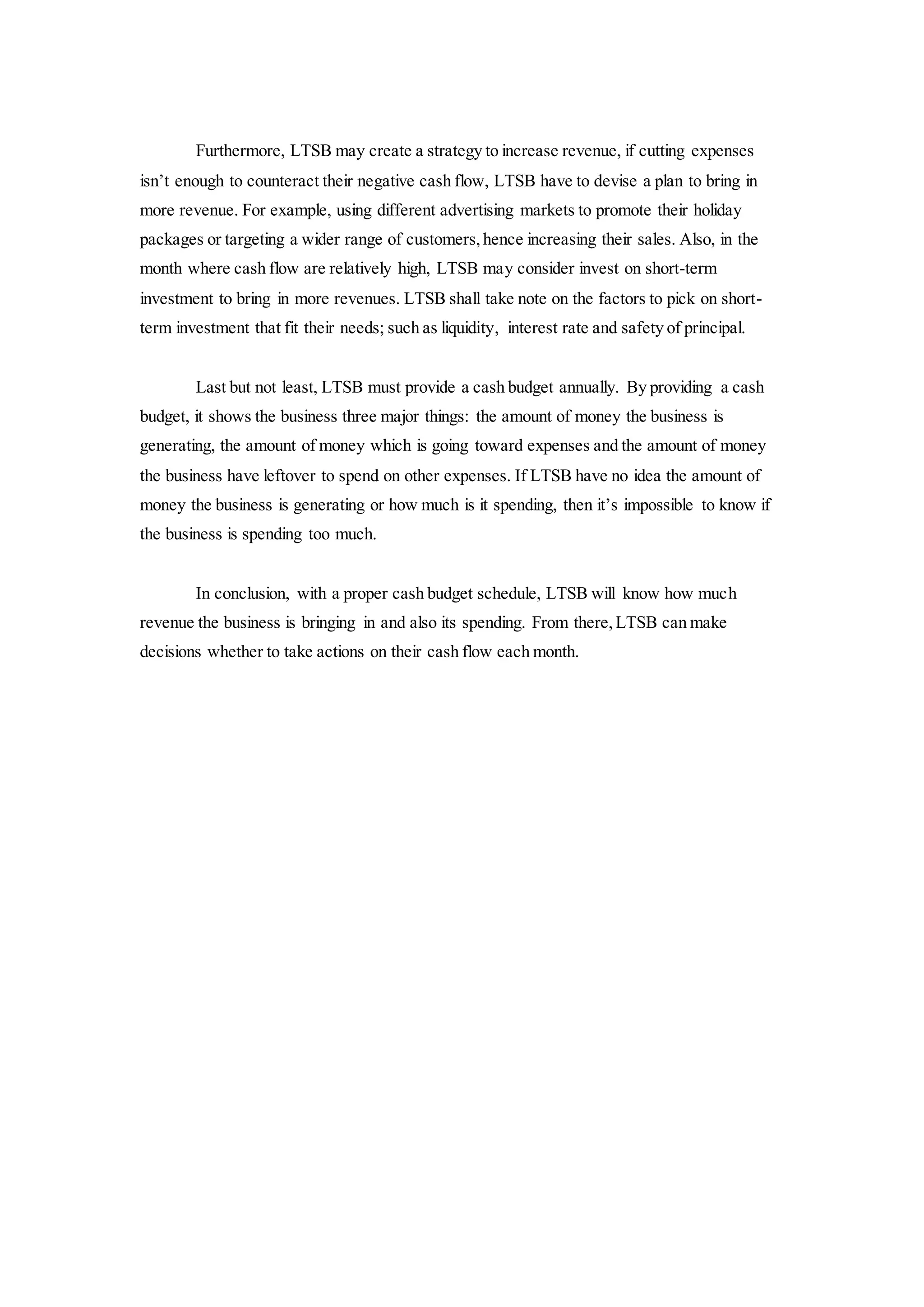 Furthermore, LTSB may create a strategy to increase revenue, if cutting expenses
isn’t enough to counteract their negative cash flow, LTSB have to devise a plan to bring in
more revenue. For example, using different advertising markets to promote their holiday
packages or targeting a wider range of customers,hence increasing their sales. Also, in the
month where cash flow are relatively high, LTSB may consider invest on short-term
investment to bring in more revenues. LTSB shall take note on the factors to pick on short-
term investment that fit their needs; such as liquidity, interest rate and safety of principal.
Last but not least, LTSB must provide a cash budget annually. By providing a cash
budget, it shows the business three major things: the amount of money the business is
generating, the amount of money which is going toward expenses and the amount of money
the business have leftover to spend on other expenses. If LTSB have no idea the amount of
money the business is generating or how much is it spending, then it’s impossible to know if
the business is spending too much.
In conclusion, with a proper cash budget schedule, LTSB will know how much
revenue the business is bringing in and also its spending. From there,LTSB can make
decisions whether to take actions on their cash flow each month.
 