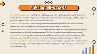 Sub Liquidity Ratio
- Current ratio merupakan cara menghitung rasio likuiditas yang paling sederhana dibanding cara lainnya. Penghitungan ini
dimaksudkan untuk mengetahui tingkat kemampuan perusahaan dalam memenuhi kewajiban jangka pendeknya dengan aktiva
perusahaan yang likuid pada saat ini atau aktiva lancar (current asset).
- Quick ratio atau acid-test ratio adalah rasio yang mencerminkan kemampuan perusahaan untuk melunasi kewajiban-
kewajiban lancar atau utang jangka pendek menggunakan aset-aset perusahaan yang paling likuid
- Rasio perputaran asset tetap (fixed asset turnover) adalah rasio untuk melihat sejauh mana asset tetap yang dimiliki oleh
suatu perusahaan memiliki tingkat perputarannya secara efektif, dan memberikan dampak pada keuangan perusahaan.
- Inventory turnover ratio atau rasio perputaran persediaan adalah salah satu cara untuk mengukur berapa kali persediaan
terjual dalam satu periode. Hal ini nantinya akan memberikan hasil seberapa efektif persediaan barang yang dikelola
- Account receivable turnover ratio atau asio perputaran piutang adalah perhitungan keuangan sederhana yang menunjukkan
seberapa cepat pelanggan Anda membayar tagihan mereka. Kami menghitungnya dengan membagi total penjualan bersih
dengan rata-rata piutang.
 